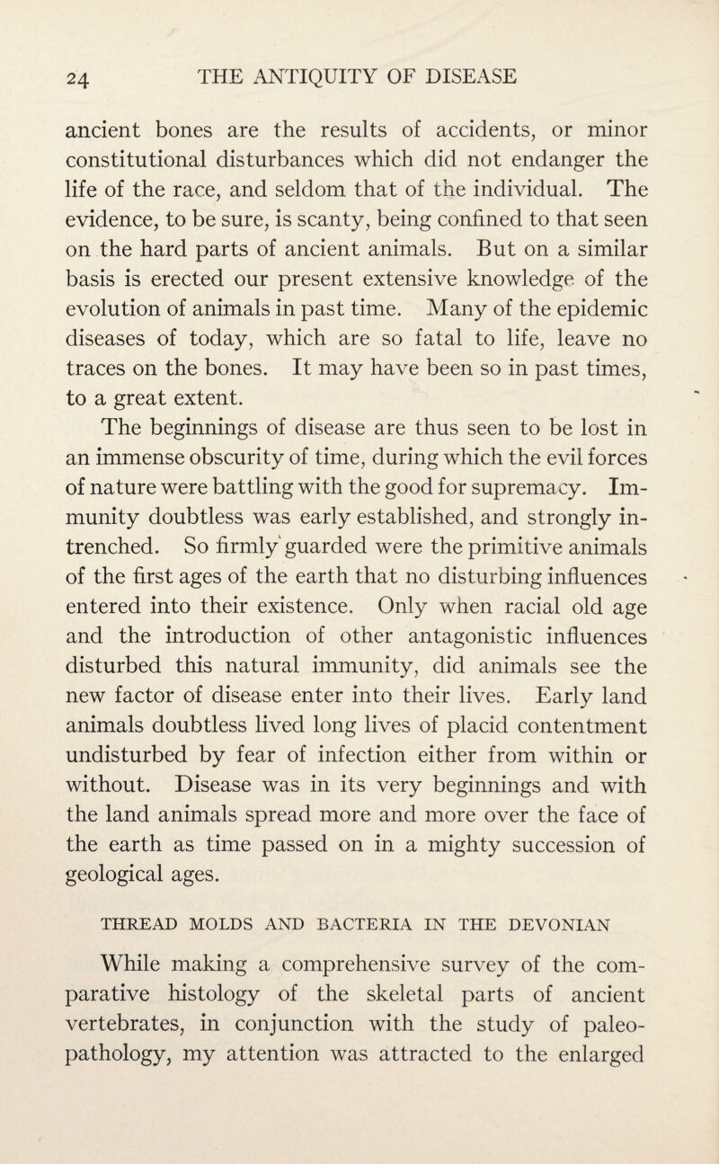 ancient bones are the results of accidents, or minor constitutional disturbances which did not endanger the life of the race, and seldom that of the individual. The evidence, to be sure, is scanty, being confined to that seen on the hard parts of ancient animals. But on a similar basis is erected our present extensive knowledge of the evolution of animals in past time. Many of the epidemic diseases of today, which are so fatal to life, leave no traces on the bones. It may have been so in past times, to a great extent. The beginnings of disease are thus seen to be lost in an immense obscurity of time, during which the evil forces of nature were battling with the good for supremacy. Im¬ munity doubtless was early established, and strongly in¬ trenched. So firmly guarded were the primitive animals of the first ages of the earth that no disturbing influences entered into their existence. Only when racial old age and the introduction of other antagonistic influences disturbed this natural immunity, did animals see the new factor of disease enter into their lives. Early land animals doubtless lived long lives of placid contentment undisturbed by fear of infection either from within or without. Disease was in its very beginnings and with the land animals spread more and more over the face of the earth as time passed on in a mighty succession of geological ages. THREAD MOLDS AND BACTERIA IN THE DEVONIAN While making a comprehensive survey of the com¬ parative histology of the skeletal parts of ancient vertebrates, in conjunction with the study of paleo¬ pathology, my attention was attracted to the enlarged