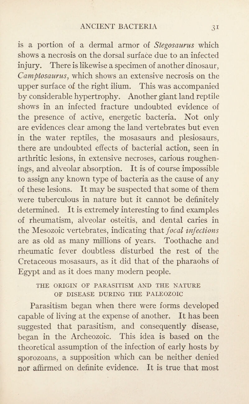 is a portion of a dermal armor of Stegosaurus which shows a necrosis on the dorsal surface due to an infected injury. There is likewise a specimen of another dinosaur, Camptosaurus, which shows an extensive necrosis on the upper surface of the right ilium. This was accompanied by considerable hypertrophy. Another giant land reptile shows in an infected fracture undoubted evidence of the presence of active, energetic bacteria. Not only are evidences clear among the land vertebrates but even in the water reptiles, the mosasaurs and plesiosaurs, there are undoubted effects of bacterial action, seen in arthritic lesions, in extensive necroses, carious roughen- ings, and alveolar absorption. It is of course impossible to assign any known type of bacteria as the cause of any of these lesions. It may be suspected that some of them were tuberculous in nature but it cannot be definitely determined. It is extremely interesting to find examples of rheumatism, alveolar osteitis, and dental caries in the Mesozoic vertebrates, indicating that focal infections are as old as many millions of years. Toothache and rheumatic fever doubtless disturbed the rest of the Cretaceous mosasaurs, as it did that of the pharaohs of Egypt and as it does many modern people. THE ORIGIN OF PARASITISM AND THE NATURE OF DISEASE DURING THE PALEOZOIC Parasitism began when there were forms developed capable of living at the expense of another. It has been suggested that parasitism, and consequently disease, began in the Archeozoic. This idea is based on the theoretical assumption of the infection of early hosts by sporozoans, a supposition which can be neither denied nor affirmed on definite evidence. It is true that most