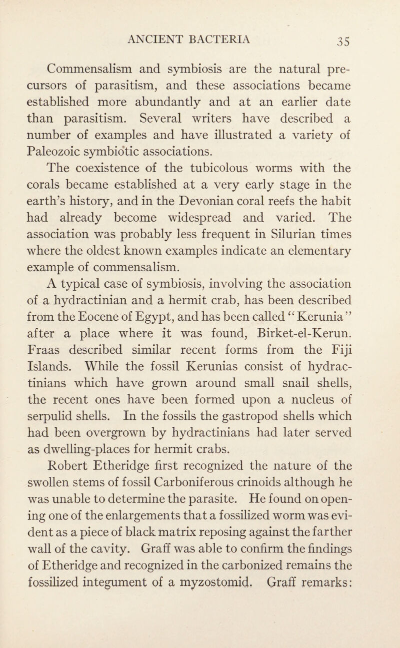 Commensalism and symbiosis are the natural pre¬ cursors of parasitism, and these associations became established more abundantly and at an earlier date than parasitism. Several writers have described a number of examples and have illustrated a variety of Paleozoic symbiotic associations. The coexistence of the tubicolous worms with the corals became established at a very early stage in the earth’s history, and in the Devonian coral reefs the habit had already become widespread and varied. The association was probably less frequent in Silurian times where the oldest known examples indicate an elementary example of commensalism. A typical case of symbiosis, involving the association of a hydractinian and a hermit crab, has been described from the Eocene of Egypt, and has been called “ Kerunia ” after a place where it was found, Birket-el-Kerun. Fraas described similar recent forms from the Fiji Islands. While the fossil Kerunias consist of hydrac- tinians which have grown around small snail shells, the recent ones have been formed upon a nucleus of serpulid shells. In the fossils the gastropod shells which had been overgrown by hydractinians had later served as dwelling-places for hermit crabs. Robert Etheridge first recognized the nature of the swollen stems of fossil Carboniferous crinoids although he was unable to determine the parasite. He found on open¬ ing one of the enlargements that a fossilized worm was evi¬ dent as a piece of black matrix reposing against the farther wall of the cavity . Graff was able to confirm the findings of Etheridge and recognized in the carbonized remains the fossilized integument of a myzostomid. Graff remarks: