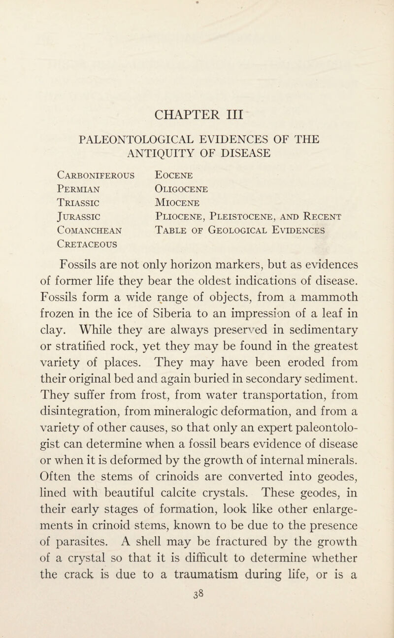 CHAPTER III PALEONTOLOGICAL EVIDENCES OF THE ANTIQUITY OF DISEASE Carboniferous Permian Triassic Jurassic Comanchean Cretaceous Eocene Oligocene Miocene Pliocene, Pleistocene, and Recent Table of Geological Evidences Fossils are not only horizon markers, but as evidences of former life they bear the oldest indications of disease. Fossils form a wide range of objects, from a mammoth frozen in the ice of Siberia to an impression of a leaf in clay. While they are always preserved in sedimentary or stratified rock, yet they may be found in the greatest variety of places. They may have been eroded from their original bed and again buried in secondary sediment. They suffer from frost, from water transportation, from disintegration, from mineralogic deformation, and from a variety of other causes, so that only an expert paleontolo¬ gist can determine when a fossil bears evidence of disease or when it is deformed by the growth of internal minerals. Often the stems of crinoids are converted into geodes, lined with beautiful calcite crystals. These geodes, in their early stages of formation, look like other enlarge¬ ments in crinoid stems, known to be due to the presence of parasites. A shell may be fractured by the growth of a crystal so that it is difficult to determine whether the crack is due to a traumatism during life, or is a