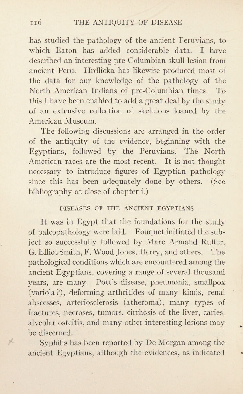 has studied the pathology of the ancient Peruvians, to which Eaton has added considerable data. I have described an interesting pre-Columbian skull lesion from ancient Peru. Hrdlicka has likewise produced most of the data for our knowledge of the pathology of the North American Indians of pre-Columbian times. To this I have been enabled to add a great deal by the study of an extensive collection of skeletons loaned by the American Aluseum. The following discussions are arranged in the order of the antiquity of the evidence, beginning with the Egyptians, followed by the Peruvians. The North American races are the most recent. It is not thought necessary to introduce figures of Egyptian pathology since this has been adequately done by others. (See bibliography at close of chapter i.) DISEASES OE THE ANCIENT EGYPTIANS It was in Egypt that the foundations for the study of paleopathology were laid. Fouquet initiated the sub¬ ject so successfully followed by Marc Armand Ruffer, G. Elliot Smith, F. Wood Jones, Derry, and others. The pathological conditions which are encountered among the ancient Egyptians, covering a range of several thousand years, are many. Pott’s disease, pneumonia, smallpox (variola?), deforming arthritides of many kinds, renal abscesses, arteriosclerosis (atheroma), many types of fractures, necroses, tumors, cirrhosis of the liver, caries, alveolar osteitis, and many other interesting lesions may be discerned. Syphilis has been reported by De Morgan among the ancient Egyptians, although the evidences, as indicated