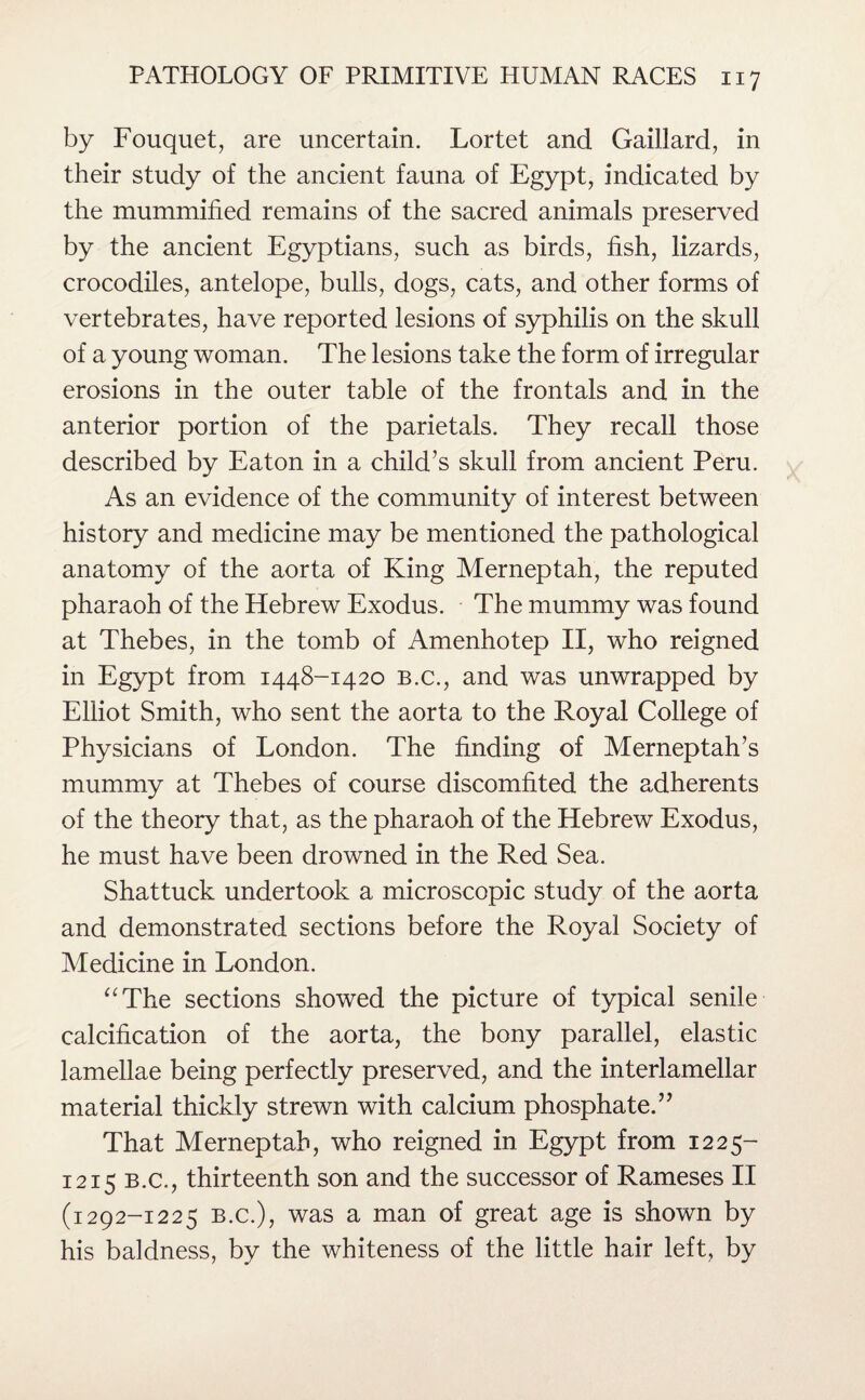 by Fouquet, are uncertain. Lortet and Gaillard, in their study of the ancient fauna of Egypt, indicated by the mummified remains of the sacred animals preserved by the ancient Egyptians, such as birds, fish, lizards, crocodiles, antelope, bulls, dogs, cats, and other forms of vertebrates, have reported lesions of syphilis on the skull of a young woman. The lesions take the form of irregular erosions in the outer table of the frontals and in the anterior portion of the parietals. They recall those described by Eaton in a child’s skull from ancient Peru. As an evidence of the community of interest between history and medicine may be mentioned the pathological anatomy of the aorta of King Merneptah, the reputed pharaoh of the Hebrew Exodus. The mummy was found at Thebes, in the tomb of Amenhotep II, who reigned in Egypt from 1448-1420 b.c., and was unwrapped by Elliot Smith, who sent the aorta to the Royal College of Physicians of London. The finding of Merneptah’s mummy at Thebes of course discomfited the adherents of the theory that, as the pharaoh of the Hebrew Exodus, he must have been drowned in the Red Sea. Shattuck undertook a microscopic study of the aorta and demonstrated sections before the Royal Society of Medicine in London. “The sections showed the picture of typical senile calcification of the aorta, the bony parallel, elastic lamellae being perfectly preserved, and the interlamellar material thickly strewn with calcium phosphate.” That Merneptah, who reigned in Egypt from 1225- 1215 b.c., thirteenth son and the successor of Rameses II (1292-1225 b.c.), was a man of great age is shown by his baldness, by the whiteness of the little hair left, by