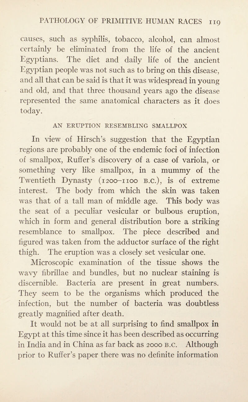 causes, such as syphilis, tobacco, alcohol, can almost certainly be eliminated from the life of the ancient Egyptians. The diet and daily life of the ancient Egyptian people was not such as to bring on this disease, and all that can be said is that it was widespread in young and old, and that three thousand years ago the disease represented the same anatomical characters as it does today. AN ERUPTION RESEMBLING SMALLPOX In view of Hirsch’s suggestion that the Egyptian regions are probably one of the endemic foci of infection of smallpox, Ruffer’s discovery of a case of variola, or something very like smallpox, in a mummy of the Twentieth Dynasty (1200-1100 B.c.), is of extreme interest. The body from which the skin was taken was that of a tall man of middle age. This body was the seat of a peculiar vesicular or bulbous eruption, which in form and general distribution bore a striking resemblance to smallpox. The piece described and figured was taken from the adductor surface of the right thigh. The eruption was a closely set vesicular one. Microscopic examination of the tissue shows the wavy fibrillae and bundles, but no nuclear staining is discernible. Bacteria are present in great numbers. They seem to be the organisms which produced the infection, but the number of bacteria was doubtless greatly magnified after death. It would not be at all surprising to find smallpox in Egypt at this time since it has been described as occurring in India and in China as far back as 2000 b.c. Although prior to Ruffer’s paper there was no definite information