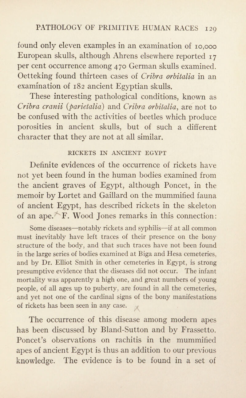 found only eleven examples in an examination of 10,000 European skulls, although Ahrens elsewhere reported 17 per cent occurrence among 470 German skulls examined. Oetteking found thirteen cases of Cribra orbitalia in an examination of 182 ancient Egyptian skulls. These interesting pathological conditions, known as Cribra cranii (parietalia) and Cribra orbitalia, are not to be confused with the activities of beetles which produce porosities in ancient skulls, but of such a different character that they are not at all similar. RICKETS IN ANCIENT EGYPT Definite evidences of the occurrence of rickets have not yet been found in the human bodies examined from the ancient graves of Egypt, although Poncet, in the memoir by Lortet and Gaillard on the mummified fauna of ancient Egypt, has described rickets in the skeleton of an apeG F. Wood Jones remarks in this connection: Some diseases—notably rickets and syphilis—if at all common must inevitably have left traces of their presence on the bony structure of the body, and that such traces have not been found in the large series of bodies examined at Riga and Hesa cemeteries, and by Dr. Elliot Smith in other cemeteries in Egypt, is strong presumptive evidence that the diseases did not occur. The infant mortality was apparently a high one, and great numbers of young people, of all ages up to puberty, are found in all the cemeteries, and yet not one of the cardinal signs of the bony manifestations of rickets has been seen in any case. The occurrence of this disease among modern apes has been discussed by Bland-Sutton and by Frassetto. Poncet’s observations on rachitis in the mummified apes of ancient Egypt is thus an addition to our previous knowledge. The evidence is to be found in a set of