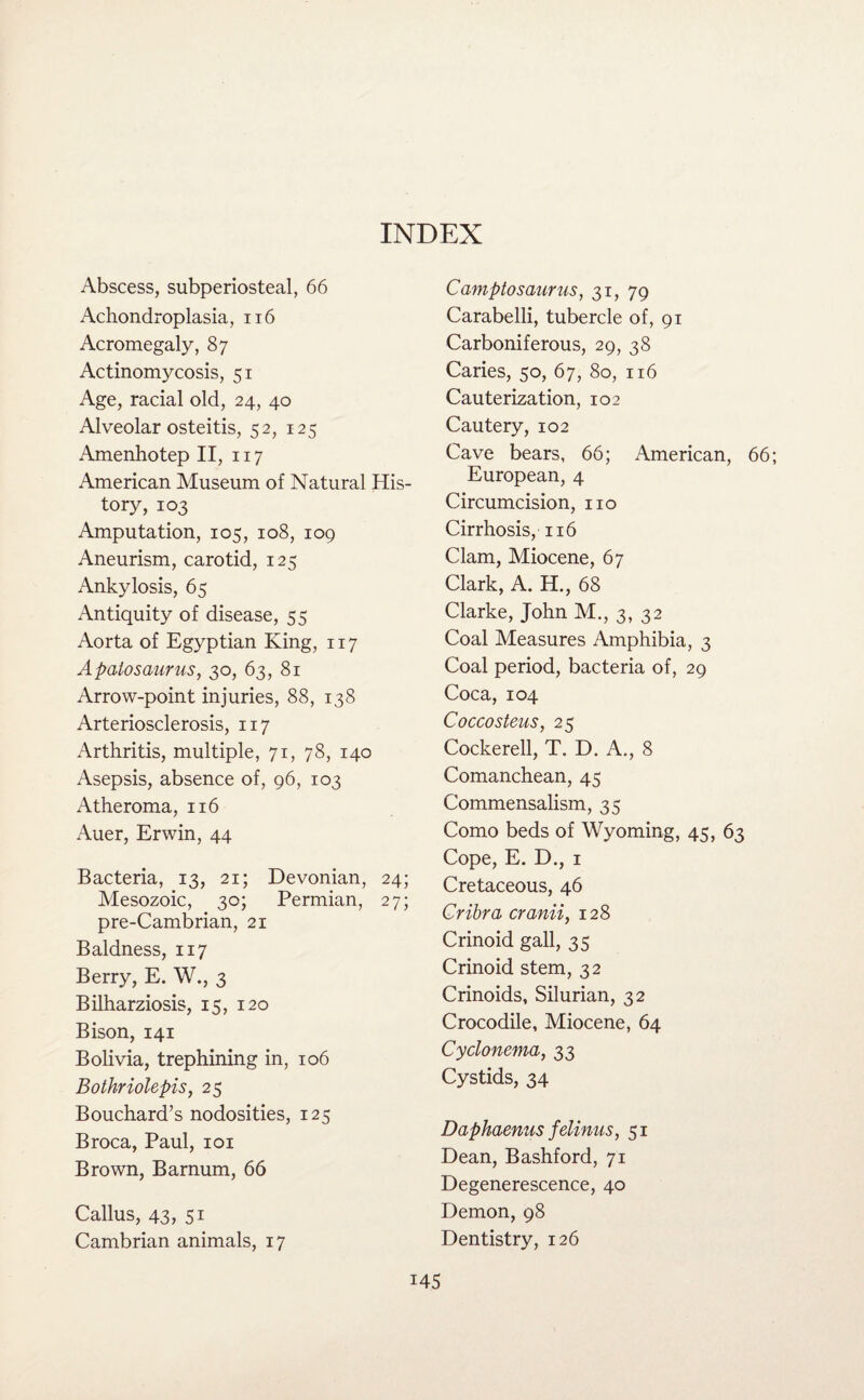 INDEX Abscess, subperiosteal, 66 Achondroplasia, 116 Acromegaly, 87 Actinomycosis, 51 Age, racial old, 24, 40 Alveolar osteitis, 52, 125 Amenhotep II, 117 American Museum of Natural His¬ tory, 103 Amputation, 105, 108, 109 Aneurism, carotid, 125 Ankylosis, 65 Antiquity of disease, 55 Aorta of Egyptian King, 117 Apatosaurus, 30, 63, 81 Arrow-point injuries, 88, 138 Arteriosclerosis, 117 Arthritis, multiple, 71, 78, 140 Asepsis, absence of, 96, 103 Atheroma, 116 Auer, Erwin, 44 Bacteria, 13, 21; Devonian, 24; Mesozoic, 30; Permian, 27; pre-Cambrian, 21 Baldness, 117 Berry, E. W., 3 Bilharziosis, 15, 120 Bison, 141 Bolivia, trephining in, 106 Bothriolepis, 25 Bouchard’s nodosities, 125 Broca, Paul, 101 Brown, Barnum, 66 Camptosaurus, 31, 79 Carabelli, tubercle of, 91 Carboniferous, 29, 38 Caries, 50, 67, 80, 116 Cauterization, 102 Cautery, 102 Cave bears, 66; American, 66; European, 4 Circumcision, no Cirrhosis, 116 Clam, Miocene, 67 Clark, A. H., 68 Clarke, John M., 3, 32 Coal Measures Amphibia, 3 Coal period, bacteria of, 29 Coca, 104 Coccosteus, 25 Cockerell, T. D. A., 8 Comanchean, 45 Commensalism, 35 Como beds of Wyoming, 45, 63 Cope, E. D., 1 Cretaceous, 46 Cribra cranii, 128 Crinoid gall, 35 Crinoid stem, 32 Crinoids, Silurian, 32 Crocodile, Miocene, 64 Cyclonema, 33 Cystids, 34 Daphaenus felinus, 51 Dean, Bashford, 71 Degenerescence, 40 Demon, 98 Dentistry, 126 Callus, 43, 51 Cambrian animals, 17
