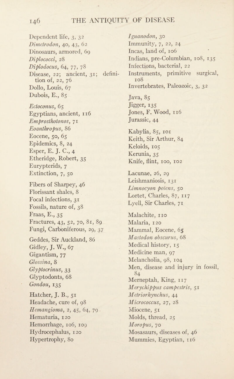 Dependent life, 3, 32 Dimelrodon, 40, 43, 62 Dinosaurs, armored, 69 Diplococci, 28 Diplodocus, 64, 77, 78 Disease, 22; ancient, 31; defini¬ tion of, 22, 76 Dollo, Louis, 67 Dubois, E., 85 Ectoconus, 65 Egyptians, ancient, 116 Emprosthotonos, 71 Eoanthropus, 86 Eocene, 50, 65 Epidemics, 8, 24 Esper, E. J. C., 4 Etheridge, Robert, 35 Eurypterids, 7 Extinction, 7, 50 Fibers of Sharpey, 46 Florissant shales, 8 Focal infections, 31 Fossils, nature of, 38 Fraas, E., 35 Fractures, 43, 52, 70, 81, 89 Fungi, Carboniferous, 29, 37 Geddes, Sir Auckland, 86 Gidley, J. W., 67 Gigantism, 77 Glossina, 8 Glyptocrinus, 33 Glyptodonts, 68 Gondou, 135 Hatcher, J. B., 51 Headache, cure of, 98 Hemangioma, 2, 45, 64, 79 Hematuria, 120 Hemorrhage, 106, 109 Hydrocephalus, 120 Iguanodon, 30 Immunity, 7, 22, 24 Incas, land of, 106 Indians, pre-Columbian, 108, 135 Infections, bacterial, 22 Instruments, primitive surgical, 108 Invertebrates, Paleozoic, 3, 32 Java, 85 Jigger, 135 Jones, F. Wood, 116 Jurassic, 44 Kabylia, 85, 101 Keith, Sir Arthur, 84 Keloids, 105 Kerunia, 35 Knife, flint, 100, 102 Lacunae, 26, 29 Leishmaniosis, 131 Lhnnocyon poiens, 50 Lortet, Charles, 87, 117 Lyell, Sir Charles, 71 Malachite, no Malaria, 120 Mammal, Eocene, 65 Mastodon obscurus, 68 Medical history, 15 Medicine man, 97 Melancholia, 98, 104 Men, disease and injury in fossil, 84 Merneptah, King, 117 Mery chip pus campestris, 51 Metriorhynchus, 44 Micrococcus, 27, 28 Miocene, 51 Molds, thread, 25 M or opus, 70 Mosasaurs, diseases of, 46