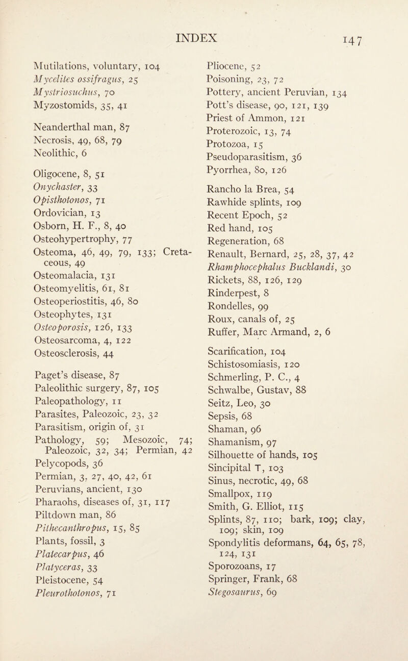 Mutilations, voluntary, 104 Myceliles ossifvagus, 25 Mystriosuchus, 70 Myzostomids, 35, 41 Neanderthal man, 87 Necrosis, 49, 68, 79 Neolithic, 6 Oligocene, 8, 51 Onychaster, 33 Opisthotonos, 71 Ordovician, 13 Osborn, H. F., 8, 40 Osteohypertrophy, 77 Osteoma, 46, 49, 79, 133; Creta¬ ceous, 49 Osteomalacia, 131 Osteomyelitis, 6r, 81 Osteoperiostitis, 46, 80 Osteophytes, 131 Osteoporosis, 126, 133 Osteosarcoma, 4, 122 Osteosclerosis, 44 Paget’s disease, 87 Paleolithic surgery, 87, 105 Paleopathology, n Parasites, Paleozoic, 23, 32 Parasitism, origin of, 31 Pathology, 59; Mesozoic, 74; Paleozoic, 32, 34; Permian, 42 Pelycopods, 36 Permian, 3, 27, 40, 42, 61 Peruvians, ancient, 130 Pharaohs, diseases of, 31, 117 Piltdown man, 86 Pithecanthropus, 15, 85 Plants, fossil, 3 Platecarpus, 46 Platyceras, 33 Pleistocene, 54 Pleurotholonos, 71 Pliocene, 52 Poisoning, 23, 72 Pottery, ancient Peruvian, 134 Pott’s disease, 90, 121, 139 Priest of Ammon, 121 Proterozoic, 13, 74 Protozoa, 15 Pseudoparasitism, 36 Pyorrhea, 80, 126 Rancho la Brea, 54 Rawhide splints, 109 Recent Epoch, 52 Red hand, 105 Regeneration, 68 Renault, Bernard, 25, 28, 37, 42 Rhamphocephdlus Bucklandi, 30 Rickets, 88, 126, 129 Rinderpest, 8 Rondelles, 99 Roux, canals of, 25 Ruffer, Marc Armand, 2, 6 Scarification, 104 Schistosomiasis, 120 Schmerling, P. C., 4 Schwalbe, Gustav, 88 Seitz, Leo, 30 Sepsis, 68 Shaman, 96 Shamanism, 97 Silhouette of hands, 105 Sincipital T, 103 Sinus, necrotic, 49, 68 Smallpox, 119 Smith, G. Elliot, 115 Splints, 87, no; bark, 109; clay, 109; skin, 109 Spondylitis deformans, 64, 65, 78, 124, 131 Sporozoans, 17 Springer, Frank, 68 Stegosaurus, 69