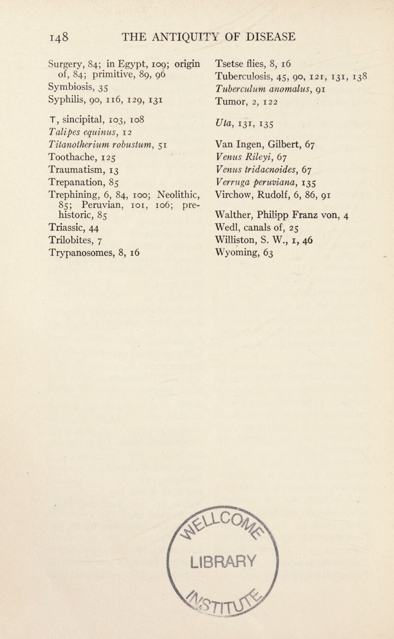 Surgery, 84; in Egypt, 109; origin of, 84; primitive, 89, 96 Symbiosis, 35 Syphilis, 90, 116, 129, 131 T, sincipital, 103, 108 Talipes equinus, 12 Titanolherium robustum, 51 Toothache, 125 Traumatism, 13 Trepanation, 85 Trephining, 6, 84, 100; Neolithic, 85; Peruvian, 101, 106; pre¬ historic, 85 Triassic, 44 Trilobites, 7 Trypanosomes, 8, 16 Tsetse flies, 8, 16 Tuberculosis, 45, 90, 121, 131, Tuber cidum anomalus, 91 Tumor, 2, 122 Uta, 131, 135 Van Ingen, Gilbert, 67 Venus Rileyi, 67 Venus tridacnoides, 67 Verruga peruviana, 135 Virchow, Rudolf, 6, 86, 91 Walther, Philipp Franz von, 4 Wedl, canals of, 25 Williston, S. W., 1, 46 Wyoming, 63