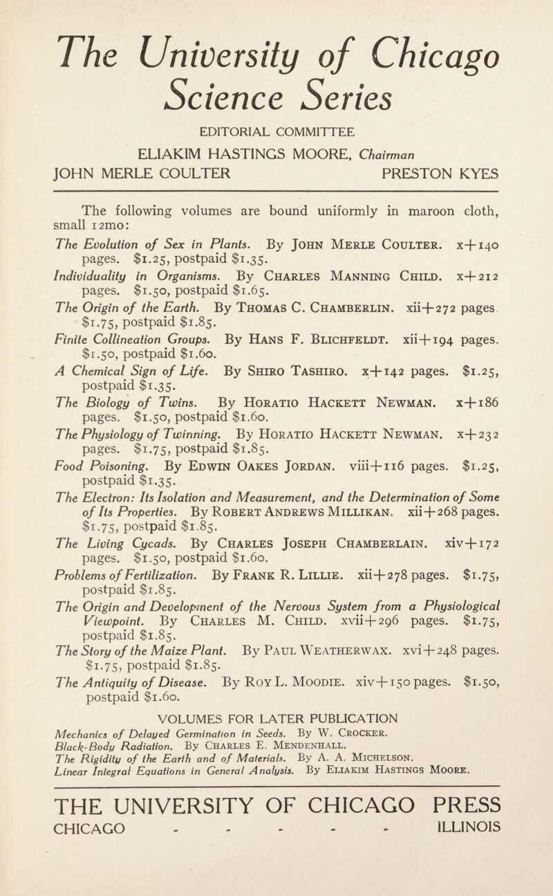 The University of Chicago Science Series EDITORIAL COMMITTEE ELIAKIM HASTINGS MOORE, Chairman JOHN MERLE COULTER PRESTON KYES The following volumes are bound uniformly in maroon cloth, small i2mo: The Evolution of Sex in Plants. By JOHN Merle COULTER, x+140 pages. $1.25, postpaid $1.35. Individuality in Organisms. By CHARLES MANNING Child, x-f-212 pages. $1.50, postpaid $1.65. The Origin of the Earth. By THOMAS C. CHAMBERLIN, xii+272 pages $1.75, postpaid $1.85. Finite Collineation Groups. By HANS F. BLICHFELDT. xii + 194 pages. $1.50, postpaid $1.60. A Chemical Sign of Life. By Shiro Tashiro. x+142 pages. $1.25, postpaid $1.35. The Biology of Twins. By Horatio Hackett Newman, x+186 pages. $1.50, postpaid $1.60. The Physiology of Twinning. By HORATIO HACKETT Newman, x+232 pages. $1.75, postpaid $1.85. Food Poisoning. By Edwin Oakes Jordan, viii-f-116 pages. $1.25, postpaid $1.35. The Electron: Its Isolation and Measurement, and the Determination of Some of Its Properties. By Robert Andrews Millikan, xii+268 pages. $1.75, postpaid $1.85. The Living Cycads. By CHARLES JOSEPH CHAMBERLAIN. xiv+172 pages. $1.50, postpaid $1.60. Problems of Fertilization. By FRANK R. LlLLIE. xii+278 pages. $1.75, postpaid $1.85. The Origin and Development of the Nervous System from a Physiological Viewpoint. By Charles M. Child, xvii+296 pages. $1.75, postpaid $1.85. The Story of the Maize Plant. By Paul Weatherwax. xvi+ 248 pages. $1.75, postpaid $1.85. The Antiquity of Disease. By Roy L. Moodie. xiv+150 pages. $1.50, postpaid $1.60. VOLUMES FOR LATER PUBLICATION Mechanics of Delayed Germination in Seeds. By W. CROCKER. Black-Body Radiation. By Charles E. Mendenhall. The Rigidity of the Earth and of Materials. By A. A. Michelson. Linear Integral Equations in General Analysis. By Eliakim Hastings Moore. THE UNIVERSITY OF CHICAGO PRESS CHICAGO ..... ILLINOIS