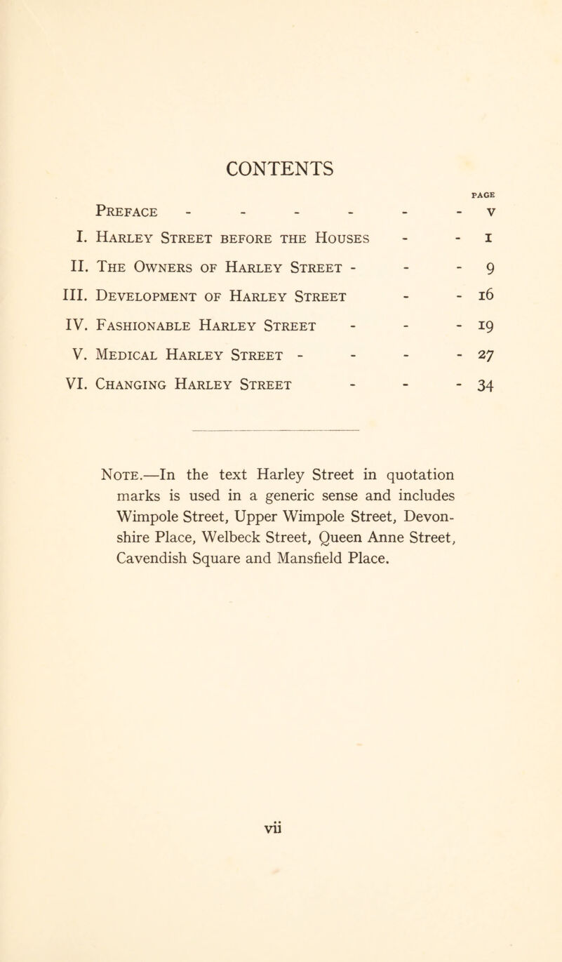 CONTENTS PAGE Preface - - - - - v I. Harley Street before the Houses - i II. The Owners of Harley Street - - - 9 III. Development of Harley Street - - 16 IV. Fashionable Harley Street - - - 19 V. Medical Harley Street - - - - 27 VI. Changing Harley Street - - - 34 Note.—In the text Harley Street in quotation marks is used in a generic sense and includes Wimpole Street, Upper Wimpole Street, Devon¬ shire Place, Welbeck Street, Queen Anne Street, Cavendish Square and Mansfield Place. vu