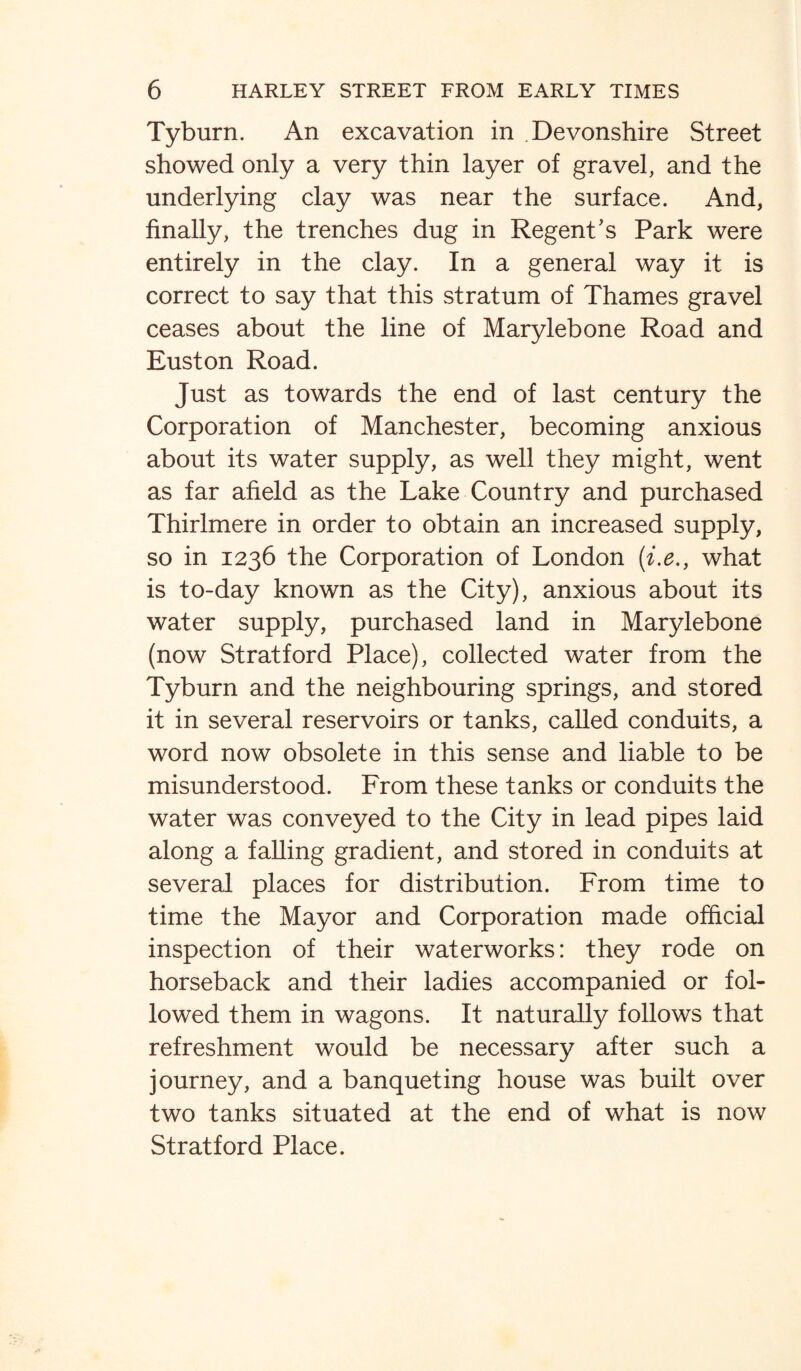 Tyburn. An excavation in Devonshire Street showed only a very thin layer of gravel, and the underlying clay was near the surface. And, finally, the trenches dug in Regent’s Park were entirely in the clay. In a general way it is correct to say that this stratum of Thames gravel ceases about the line of Marylebone Road and Euston Road. Just as towards the end of last century the Corporation of Manchester, becoming anxious about its water supply, as well they might, went as far afield as the Lake Country and purchased Thirlmere in order to obtain an increased supply, so in 1236 the Corporation of London (i.e., what is to-day known as the City), anxious about its water supply, purchased land in Marylebone (now Stratford Place), collected water from the Tyburn and the neighbouring springs, and stored it in several reservoirs or tanks, called conduits, a word now obsolete in this sense and liable to be misunderstood. From these tanks or conduits the water was conveyed to the City in lead pipes laid along a falling gradient, and stored in conduits at several places for distribution. From time to time the Mayor and Corporation made official inspection of their waterworks: they rode on horseback and their ladies accompanied or fol¬ lowed them in wagons. It naturally follows that refreshment would be necessary after such a journey, and a banqueting house was built over two tanks situated at the end of what is now Stratford Place.
