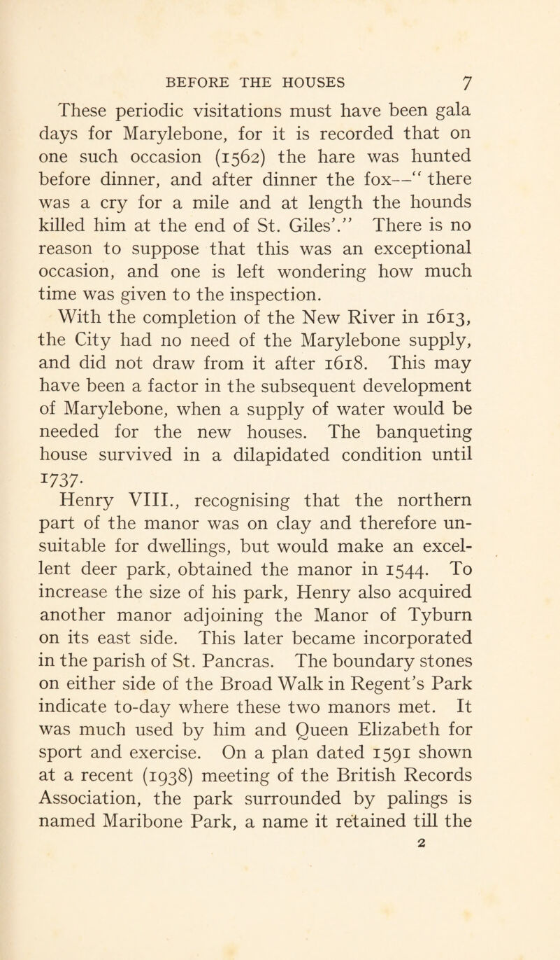These periodic visitations must have been gala days for Marylebone, for it is recorded that on one such occasion (1562) the hare was hunted before dinner, and after dinner the fox—“ there was a cry for a mile and at length the hounds killed him at the end of St. Giles’.” There is no reason to suppose that this was an exceptional occasion, and one is left wondering how much time was given to the inspection. With the completion of the New River in 1613, the City had no need of the Marylebone supply, and did not draw from it after 1618. This may have been a factor in the subsequent development of Marylebone, when a supply of water would be needed for the new houses. The banqueting house survived in a dilapidated condition until 1737- Henry VIII., recognising that the northern part of the manor was on clay and therefore un¬ suitable for dwellings, but would make an excel¬ lent deer park, obtained the manor in 1544. To increase the size of his park, Henry also acquired another manor adjoining the Manor of Tyburn on its east side. This later became incorporated in the parish of St. Pancras. The boundary stones on either side of the Broad Walk in Regent’s Park indicate to-day where these two manors met. It was much used by him and Queen Elizabeth for sport and exercise. On a plan dated 1591 shown at a recent (1938) meeting of the British Records Association, the park surrounded by palings is named Maribone Park, a name it retained till the