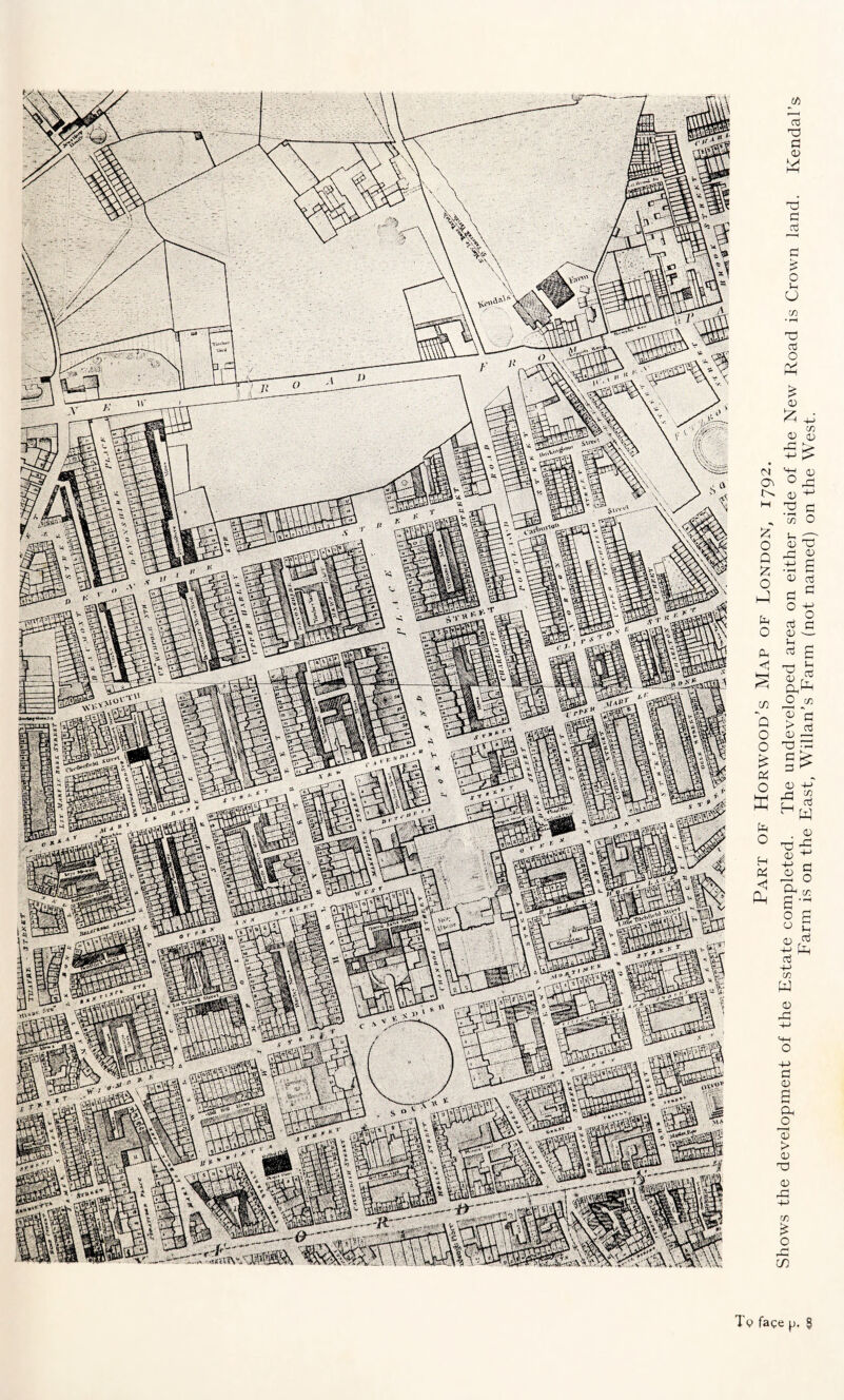 Tc face p. § Part of Horwood’s Map of London, 1792. Shows the development of the Estate completed. The undeveloped area on either side of the New Road is Crown land. Kendal’s Farm is on the East, Willan’s Farm (not named) on the West.