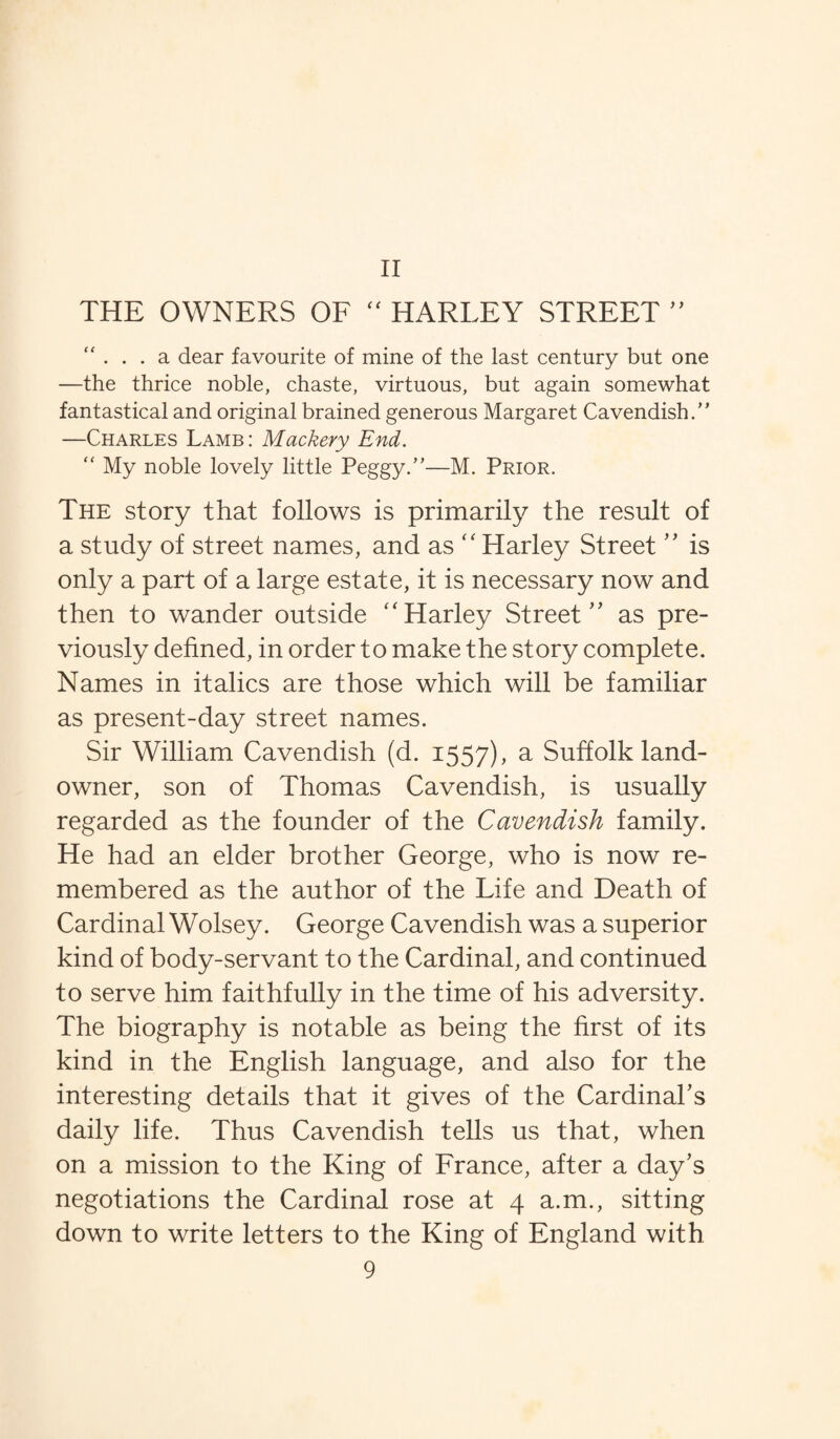 THE OWNERS OF “ HARLEY STREET ” “ a. dear favourite of mine of the last century but one —the thrice noble, chaste, virtuous, but again somewhat fantastical and original brained generous Margaret Cavendish.” —Charles Lamb: Mackery End. “ My noble lovely little Peggy.”—M. Prior. The story that follows is primarily the result of a study of street names, and as “ Harley Street ” is only a part of a large estate, it is necessary now and then to wander outside “ Harley Street ” as pre¬ viously defined, in order to make the story complete. Names in italics are those which will be familiar as present-day street names. Sir William Cavendish (d. 1557), a Suffolk land- owner, son of Thomas Cavendish, is usually regarded as the founder of the Cavendish family. He had an elder brother George, who is now re¬ membered as the author of the Life and Death of Cardinal Wolsey. George Cavendish was a superior kind of body-servant to the Cardinal, and continued to serve him faithfully in the time of his adversity. The biography is notable as being the first of its kind in the English language, and also for the interesting details that it gives of the Cardinal's daily life. Thus Cavendish tells us that, when on a mission to the King of France, after a day's negotiations the Cardinal rose at 4 a.m., sitting down to write letters to the King of England with 9