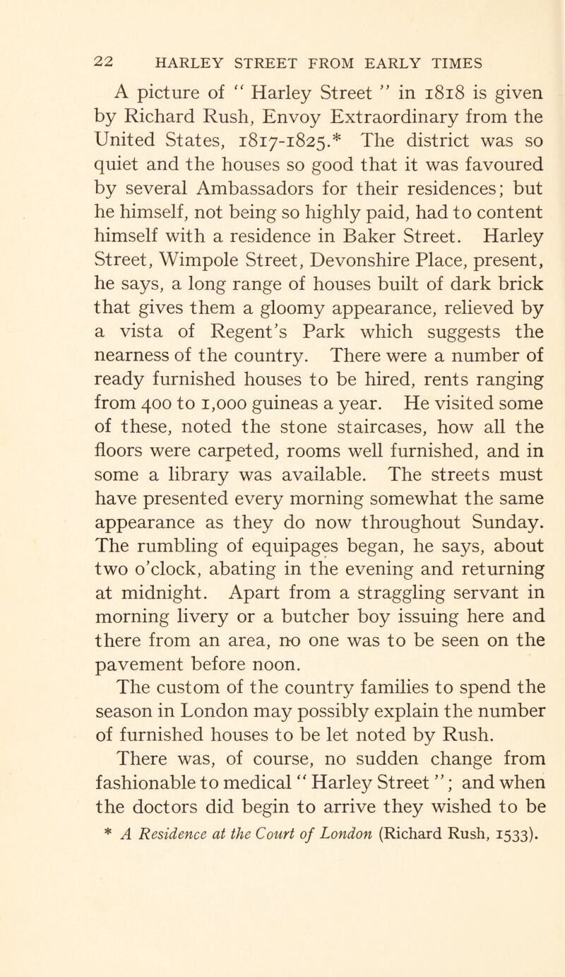 A picture of “ Harley Street '' in 1818 is given by Richard Rush, Envoy Extraordinary from the United States, 1817-1825.* The district was so quiet and the houses so good that it was favoured by several Ambassadors for their residences; but he himself, not being so highly paid, had to content himself with a residence in Baker Street. Harley Street, Wimpole Street, Devonshire Place, present, he says, a long range of houses built of dark brick that gives them a gloomy appearance, relieved by a vista of Regent's Park which suggests the nearness of the country. There were a number of ready furnished houses to be hired, rents ranging from 400 to 1,000 guineas a year. He visited some of these, noted the stone staircases, how all the floors were carpeted, rooms well furnished, and in some a library was available. The streets must have presented every morning somewhat the same appearance as they do now throughout Sunday. The rumbling of equipages began, he says, about two o'clock, abating in the evening and returning at midnight. Apart from a straggling servant in morning livery or a butcher boy issuing here and there from an area, no one was to be seen on the pavement before noon. The custom of the country families to spend the season in London may possibly explain the number of furnished houses to be let noted by Rush. There was, of course, no sudden change from fashionable to medical “ Harley Street ; and when the doctors did begin to arrive they wished to be * A Residence at the Court of London (Richard Rush, 1533).