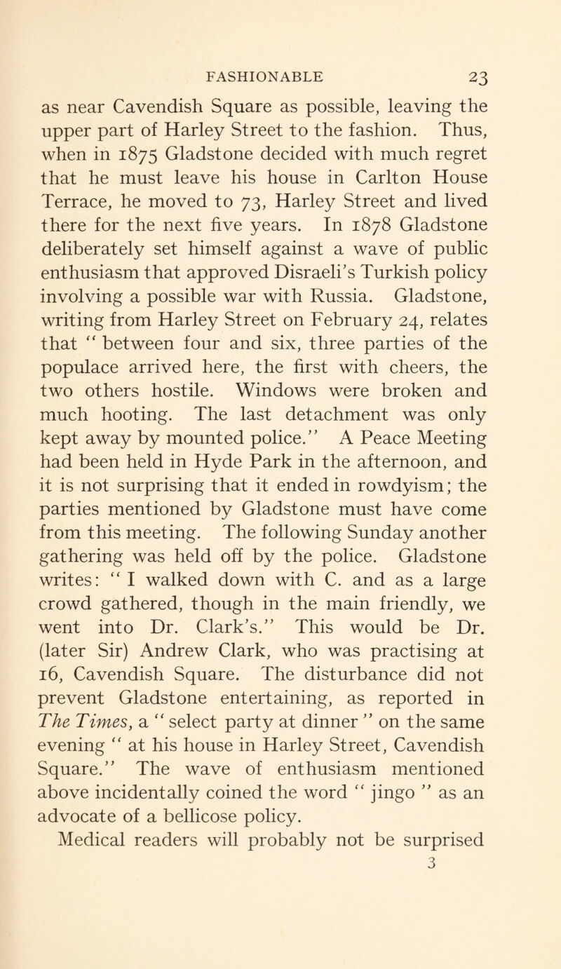 as near Cavendish Square as possible, leaving the upper part of Harley Street to the fashion. Thus, when in 1875 Gladstone decided with much regret that he must leave his house in Carlton House Terrace, he moved to 73, Harley Street and lived there for the next five years. In 1878 Gladstone deliberately set himself against a wave of public enthusiasm that approved Disraeli’s Turkish policy involving a possible war with Russia. Gladstone, writing from Harley Street on February 24, relates that “ between four and six, three parties of the populace arrived here, the first with cheers, the two others hostile. Windows were broken and much hooting. The last detachment was only kept away by mounted police.” A Peace Meeting had been held in Hyde Park in the afternoon, and it is not surprising that it ended in rowdyism; the parties mentioned by Gladstone must have come from this meeting. The following Sunday another gathering was held off by the police. Gladstone writes: “ I walked down with C. and as a large crowd gathered, though in the main friendly, we went into Dr. Clark’s.” This would be Dr. (later Sir) Andrew Clark, who was practising at 16, Cavendish Square. The disturbance did not prevent Gladstone entertaining, as reported in The Times, a “ select party at dinner ” on the same evening “ at his house in Harley Street, Cavendish Square.” The wave of enthusiasm mentioned above incidentally coined the word “ jingo ” as an advocate of a bellicose policy. Medical readers will probably not be surprised 3