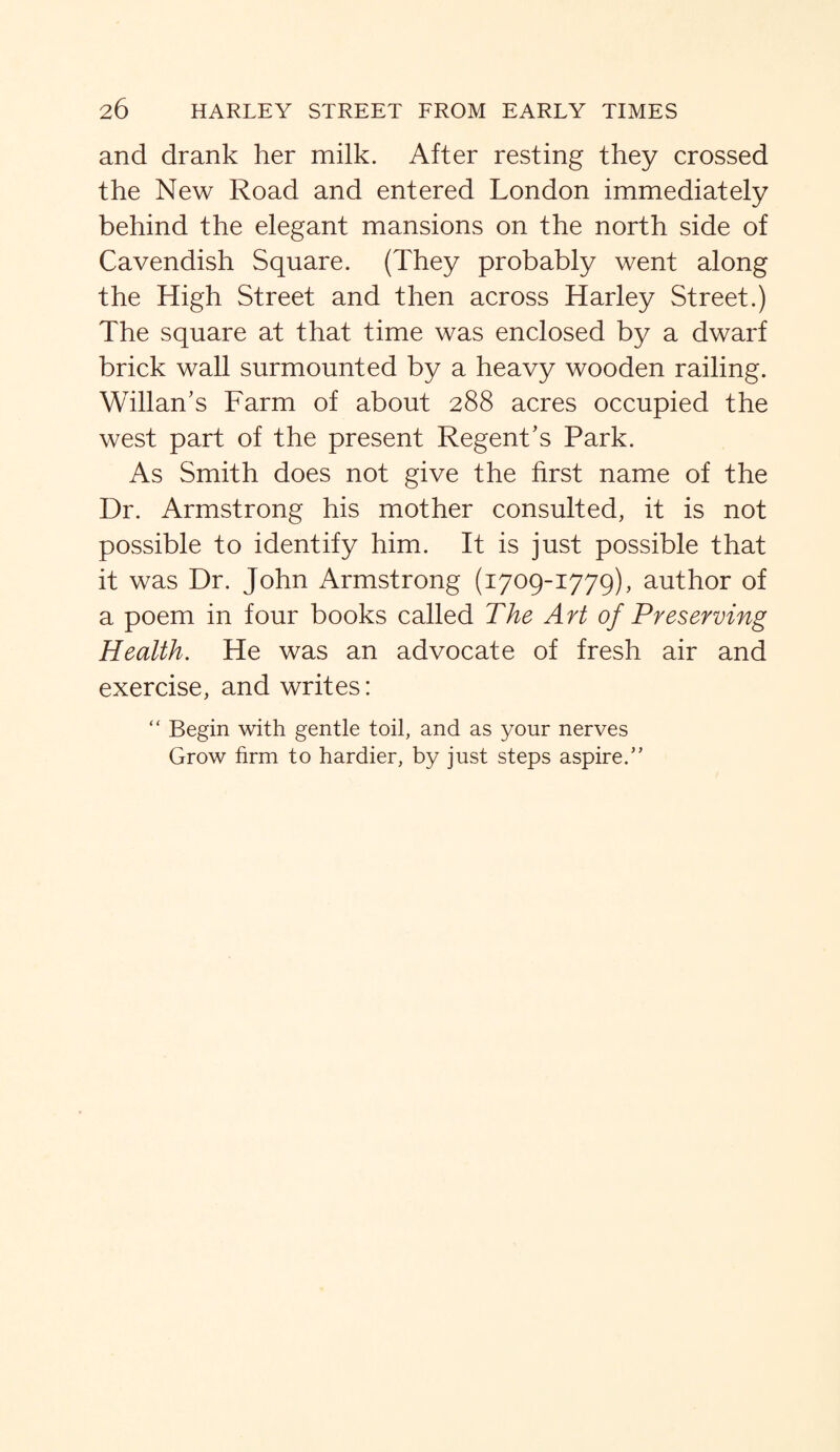 and drank her milk. After resting they crossed the New Road and entered London immediately behind the elegant mansions on the north side of Cavendish Square. (They probably went along the High Street and then across Harley Street.) The square at that time was enclosed by a dwarf brick wall surmounted by a heavy wooden railing. Willan’s Farm of about 288 acres occupied the west part of the present Regent’s Park. As Smith does not give the first name of the Dr. Armstrong his mother consulted, it is not possible to identify him. It is just possible that it was Dr. John Armstrong (1709-1779), author of a poem in four books called The Art of Preserving Health. He was an advocate of fresh air and exercise, and writes: “ Begin with gentle toil, and as your nerves Grow firm to hardier, by just steps aspire.”