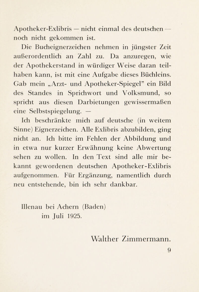 Apotheker-Exlibris — nicht einmal des deutschen noch nicht gekommen ist. Die Bucheignerzeichen nehmen in jüngster Zeit außerordentlich an Zahl zu. Da anzuregen, wie der Apothekerstand in würdiger Weise daran teil¬ haben kann, ist mit eine Aufgabe dieses Büchleins. Gab mein „Arzt- und Apotheker-Spiegel” ein Bild des Standes in Sprichwort und Volksmund, so spricht aus diesen Darbietungen gewissermaßen eine Selbstspiegelung. — Ich beschränkte mich auf deutsche (in weitem Sinne) Eignerzeichen. Alle Exlibris abzubilden, ging nicht an. Ich bitte im Fehlen der Abbildung und in etwa nur kurzer Erwähnung keine Abwertung sehen zu wollen. In den Text sind alle mir be¬ kannt gewordenen deutschen Apotheker-Exlibris aufgenommen. Für Ergänzung, namentlich durch neu entstehende, bin ich sehr dankbar. Illenau bei Achern (Baden) im Juli 1925. Walther Zimmermann.