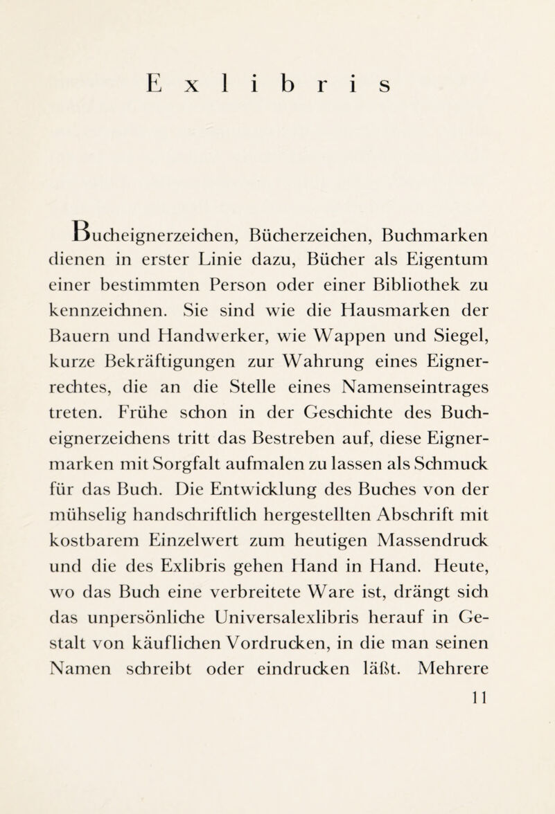 Ducheignerzeichen, Bücherzeichen, Buchmarken dienen in erster Linie dazu, Bücher als Eigentum einer bestimmten Person oder einer Bibliothek zu kennzeichnen. Sie sind wie die Hausmarken der Bauern und Handwerker, wie Wappen und Siegel, kurze Bekräftigungen zur Wahrung eines Eigner¬ rechtes, die an die Stelle eines Namenseintrages treten. Frühe schon in der Geschichte des Buch¬ eignerzeichens tritt das Bestreben auf, diese Eigner¬ marken mit Sorgfalt aufmalen zu lassen als Schmuck für das Buch. Die Entwicklung des Buches von der mühselig handschriftlich hergestellten Abschrift mit kostbarem Einzelwert zum heutigen Massendruck und die des Exlibris gehen Hand in Hand. Heute, wo das Buch eine verbreitete Ware ist, drängt sich das unpersönliche Universalexlibris herauf in Ge¬ stalt von käuflichen Vordrucken, in die man seinen Namen schreibt oder eindrucken läßt. Mehrere