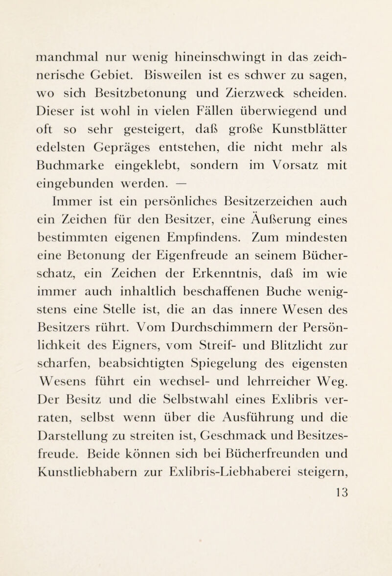 manchmal nur wenig hineinschwingt in das zeich¬ nerische Gebiet. Bisweilen ist es schwer zu sagen, wo sich Besitzbetonung und Zierzweck scheiden. Dieser ist wohl in vielen Fällen überwiegend und oft so sehr gesteigert, daß große Kunstblätter edelsten Gepräges entstehen, die nicht mehr als Buchmarke eingeklebt, sondern im Vorsatz mit eingebunden werden. — Immer ist ein persönliches Besitzerzeichen auch ein Zeichen für den Besitzer, eine Äußerung eines bestimmten eigenen Empfindens. Zum mindesten eine Betonung der Eigenfreude an seinem Bücher¬ schatz, ein Zeichen der Erkenntnis, daß im wie immer auch inhaltlich beschaffenen Buche wenig¬ stens eine Stelle ist, die an das innere Wesen des Besitzers rührt. Vom Durchschimmern der Persön¬ lichkeit des Eigners, vom Streif- und Blitzlicht zur scharfen, beabsichtigten Spiegelung des eigensten Wesens führt ein Wechsel- und lehrreicher Weg. Der Besitz und die Selbstwahl eines Exlibris ver¬ raten, selbst wenn über die Ausführung und die Darstellung zu streiten ist, Geschmack und Besitzes¬ freude. Beide können sich bei Bücherfreunden und Kunstliebhabern zur Exlibris-Liebhaberei steigern,