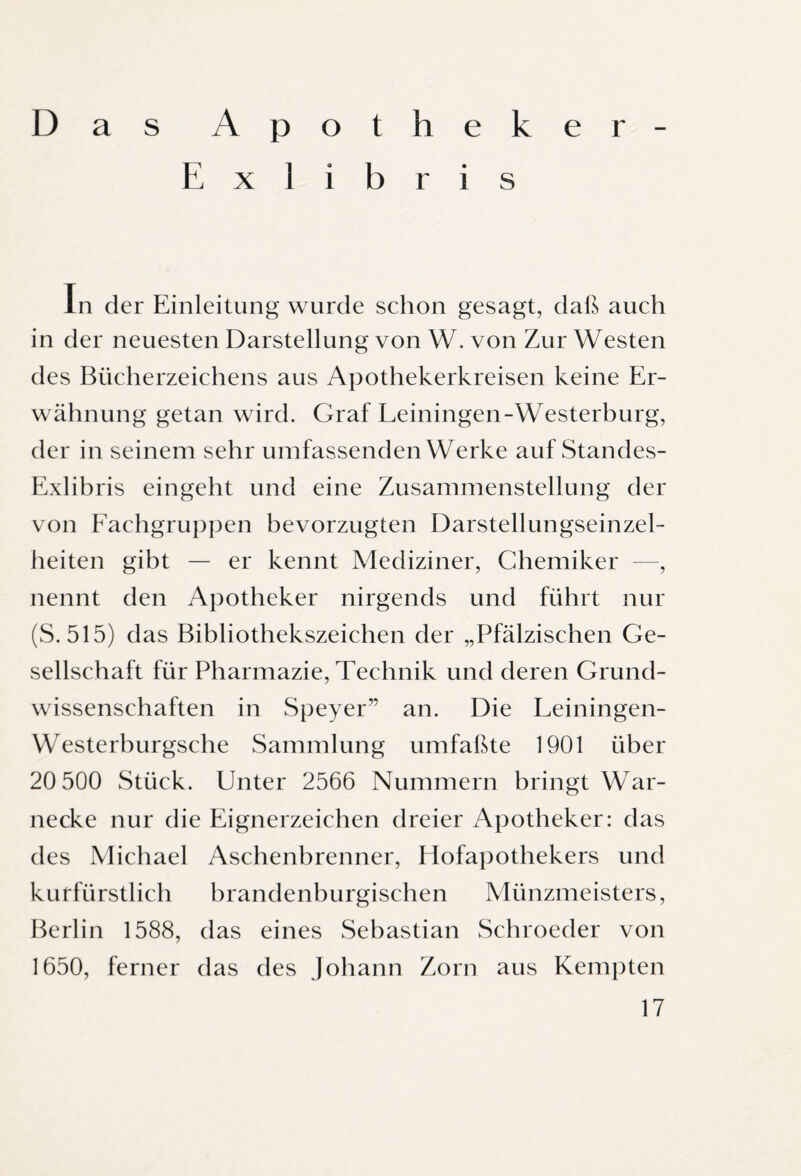Das Apotheker- Exlibris In der Einleitung wurde schon gesagt, daß auch in der neuesten Darstellung von W. von Zur Westen des Bücherzeichens aus Apothekerkreisen keine Er¬ wähnung getan wird. Graf Leiningen-Westerburg, der in seinem sehr umfassenden Werke auf Standes- Exlibris eingeht und eine Zusammenstellung der von Fachgruppen bevorzugten Darstellungseinzel¬ heiten gibt — er kennt Mediziner, Chemiker —, nennt den Apotheker nirgends und führt nur (S. 515) das Bibliothekszeichen der „Pfälzischen Ge¬ sellschaft für Pharmazie, Technik und deren Grund¬ wissenschaften in Speyer” an. Die Leiningen- Westerburgsche Sammlung umfaßte 1901 über 20 500 Stück. Unter 2566 Nummern bringt War¬ necke nur die Eignerzeichen dreier Apotheker: das des Michael Aschenbrenner, Hofapothekers und kurfürstlich brandenburgischen Münzmeisters, Berlin 1588, das eines Sebastian Schroeder von 1650, ferner das des Johann Zorn aus Kempten
