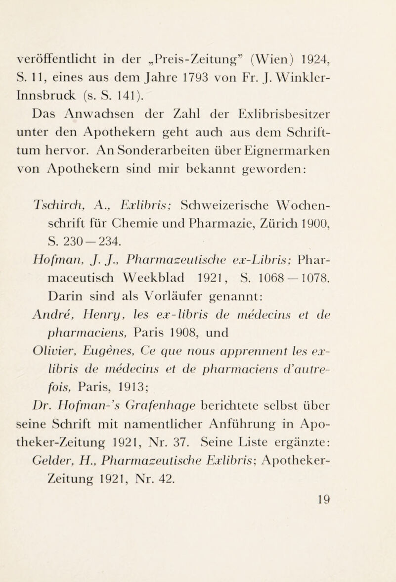 veröffentlicht in der „Preis-Zeitung” (Wien) 1924, S. 11, eines aus dem Jahre 1793 von Fr. J. Winkler- Innsbruck (s. S. 141). Das Anwachsen der Zahl der Exlibrisbesitzer unter den Apothekern geht auch aus dem Schrift¬ tum hervor. An Sonderarbeiten über Eignermarken von Apothekern sind mir bekannt geworden: Tschirch, A., Exlibris; Schweizerische Wochen¬ schrift für Chemie und Pharmazie, Zürich 1900, S. 230-234. Hofmcm, J. J., Pharmazeutische ex-Libris; Phar- maceutisch Weekblad 1921, S. 1068 — 1078. Darin sind als Vorläufer genannt: Andre, Henry, les ex-libris de medecins et de pharmaciens, Paris 1908, und Olivier, Eugenes, Ce que nous apprennent les ex- libris de medecins et de pharmaciens d’autre- fois, Paris, 1913; Dr. Hofman-'s Grafenhage berichtete selbst über seine Schrift mit namentlicher Anführung in Apo¬ theker-Zeitung 1921, Nr. 37. Seine Liste ergänzte: Gelder, H., Pharmazeutische Exlibris; Apotheker- Zeitung 1921, Nr. 42.