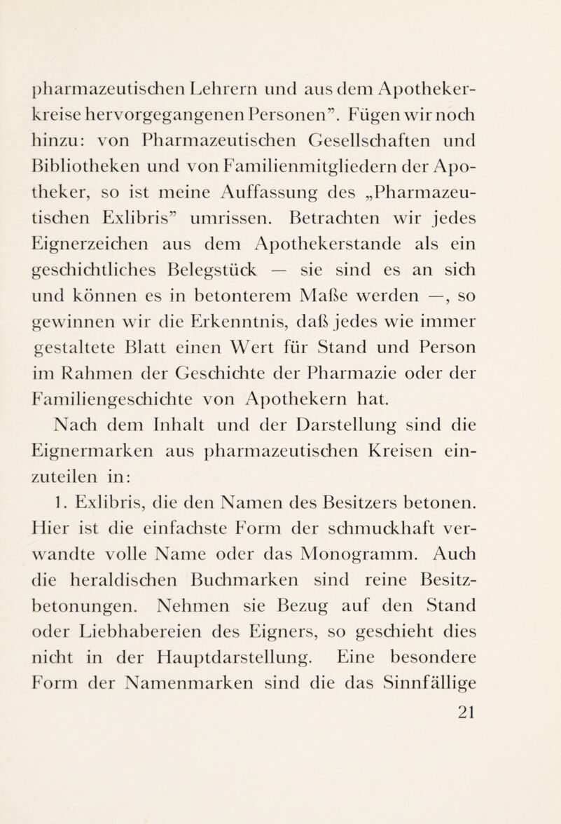 pharmazeutischen Lehrern und aus dem Apotheker¬ kreise hervorgegangenen Personen”. Fügen wir noch hinzu: von Pharmazeutischen Gesellschaften und Bibliotheken und von Familienmitgliedern der Apo¬ theker, so ist meine Auffassung des „Pharmazeu¬ tischen Exlibris” Umrissen. Betrachten wir jedes Eignerzeichen aus dem Apothekerstande als ein geschichtliches Belegstück — sie sind es an sich und können es in betonterem Maße werden —, so gewinnen wir die Erkenntnis, daß jedes wie immer gestaltete Blatt einen Wert für Stand und Person im Rahmen der Geschichte der Pharmazie oder der Familiengeschichte von Apothekern hat. Nach dem Inhalt und der Darstellung sind die Eignermarken aus pharmazeutischen Kreisen ein¬ zuteilen in: 1. Exlibris, die den Namen des Besitzers betonen. Hier ist die einfachste Form der schmuckhaft ver¬ wandte volle Name oder das Monogramm. Auch die heraldischen Buchmarken sind reine Besitz¬ betonungen. Nehmen sie Bezug auf den Stand oder Liebhabereien des Eigners, so geschieht dies nicht in der Hauptdarstellung. Eine besondere Form der Namenmarken sind die das Sinnfällige