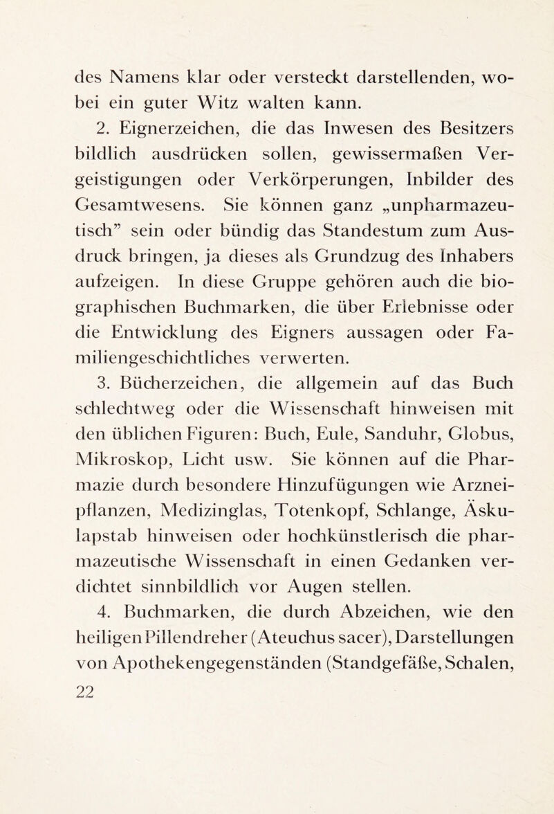 des Namens klar oder versteckt darstellenden, wo¬ bei ein guter Witz walten kann. 2. Eignerzeichen, die das Inwesen des Besitzers bildlich ausdrücken sollen, gewissermaßen Ver¬ geistigungen oder Verkörperungen, Inbilder des Gesamtwesens. Sie können ganz „unpharmazeu¬ tisch” sein oder bündig das Standestum zum Aus¬ druck bringen, ja dieses als Grundzug des Inhabers aufzeigen. In diese Gruppe gehören auch die bio¬ graphischen Buchmarken, die über Erlebnisse oder die Entwicklung des Eigners aussagen oder Fa¬ miliengeschichtliches verwerten. 3. Bücherzeichen, die allgemein auf das Buch schlechtweg oder die Wissenschaft hin weisen mit den üblichen Figuren: Buch, Eule, Sanduhr, Globus, Mikroskop, Licht usw. Sie können auf die Phar¬ mazie durch besondere Hinzufügungen wie Arznei¬ pflanzen, Medizinglas, Totenkopf, Schlange, Äsku¬ lapstab hinweisen oder hochkünstlerisch die phar¬ mazeutische Wissenschaft in einen Gedanken ver¬ dichtet sinnbildlich vor Augen stellen. 4. Buchmarken, die durch Abzeichen, wie den heiligen Pillendreher (Ateuchus sacer), Darstellungen von Apothekengegenständen (Standgefäße, Schalen,