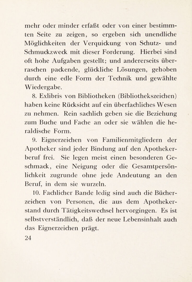 mehr oder minder erfaßt oder von einer bestimm¬ ten Seite zu zeigen, so ergeben sich unendliche Möglichkeiten der Verquickung von Schutz- und Schmuckzweck mit dieser Forderung. Hierbei sind oft hohe Aufgaben gestellt; und andererseits über¬ raschen packende, glückliche Lösungen, gehoben durch eine edle Form der Technik und gewählte Wiedergabe. 8. Exlibris von Bibliotheken (Bibliothekszeichen) haben keine Rücksicht auf ein überfachliches Wesen zu nehmen. Rein sachlich geben sie die Beziehung zum Buche und Fache an oder sie wählen die he¬ raldische Form. 9. Eignerzeichen von Familienmitgliedern der Apotheker sind jeder Bindung auf den Apotheker¬ beruf frei. Sie legen meist einen besonderen Ge¬ schmack, eine Neigung oder die Gesamtpersön¬ lichkeit zugrunde ohne jede Andeutung an den Beruf, in dem sie wurzeln. 10. Fachlicher Bande ledig sind auch die Bücher¬ zeichen von Personen, die aus dem Apotheker¬ stand durch Tätigkeitswechsel hervorgingen. Es ist selbstverständlich, daß der neue Lebensinhalt auch das Eignerzeichen prägt.