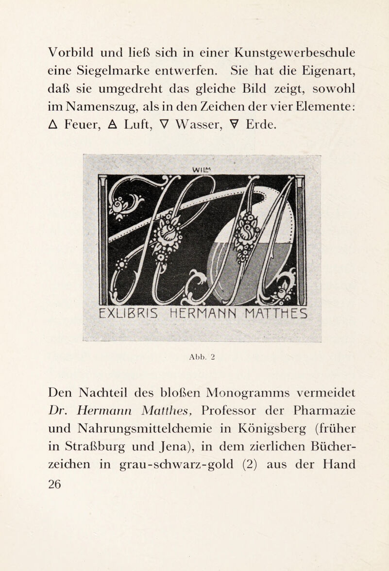 Vorbild und ließ sich in einer Kunstgewerbeschule eine Siegelmarke entwerfen. Sie hat die Eigenart, daß sie umgedreht das gleiche Bild zeigt, sowohl im Namenszug, als in den Zeichen der vier Elemente. A Feuer, A Luft, V Wasser, V Erde. Abb. 2 Den Nachteil des bloßen Monogramms vermeidet Dr. Hermann Mattlies, Professor der Pharmazie und Nahrungsmittelchemie in Königsberg (früher in Straßburg und Jena), in dem zierlichen Bücher¬ zeichen in grau-schwarz-gold (2) aus der Hand