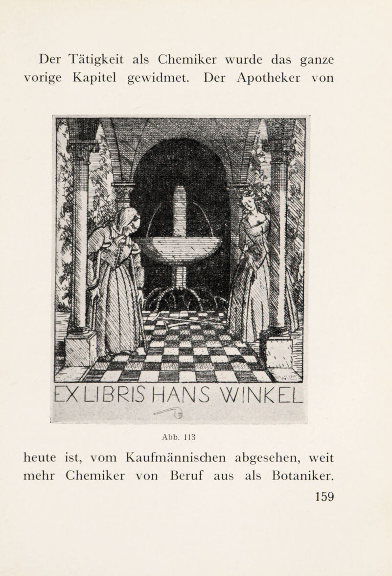 Der Tätigkeit als Chemiker wurde das ganze vorige Kapitel gewidmet. Der Apotheker von EXLIBRIS HANS WINKEL Abb. 113 heute ist, vom Kaufmännischen abgesehen, weit mehr Chemiker von Beruf aus als Botaniker.