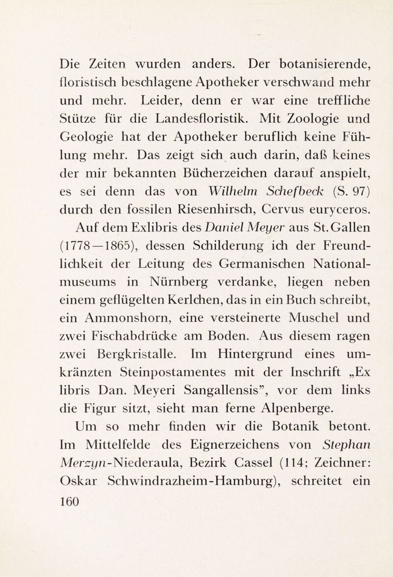 Die Zeiten wurden anders. Der botanisierende, floristisch beschlagene Apotheker verschwand mehr und mehr. Leider, denn er war eine treffliche Stütze für die Landesfloristik. Mit Zoologie und Geologie hat der Apotheker beruflich keine Füh¬ lung mehr. Das zeigt sich auch darin, daß keines der mir bekannten Bücherzeichen darauf anspielt, es sei denn das von Wilhelm Schefbeck (S. 97) durch den fossilen Riesenhirsch, Cervus euryceros. Auf dem Exlibris des Daniel Meyer aus St. Gallen (1778 — 1865), dessen Schilderung ich der Freund¬ lichkeit der Leitung des Germanischen National¬ museums in Nürnberg verdanke, liegen neben einem geflügelten Kerlchen, das in ein Buch schreibt, ein Ammonshorn, eine versteinerte Muschel und zwei Fischabdrücke am Boden. Aus diesem ragen zwei Bergkristalle. Im Hintergrund eines um¬ kränzten Steinpostamentes mit der Inschrift „Ex libris Dan. Meyeri Sangallensis”, vor dem links die Figur sitzt, sieht man ferne Alpenberge. Um so mehr finden wir die Botanik betont. Im Mittelfelde des Eignerzeichens von Stephan Merzyn-Niederaula, Bezirk Cassel (114; Zeichner: Oskar Schwindrazheim-Hamburg), schreitet ein