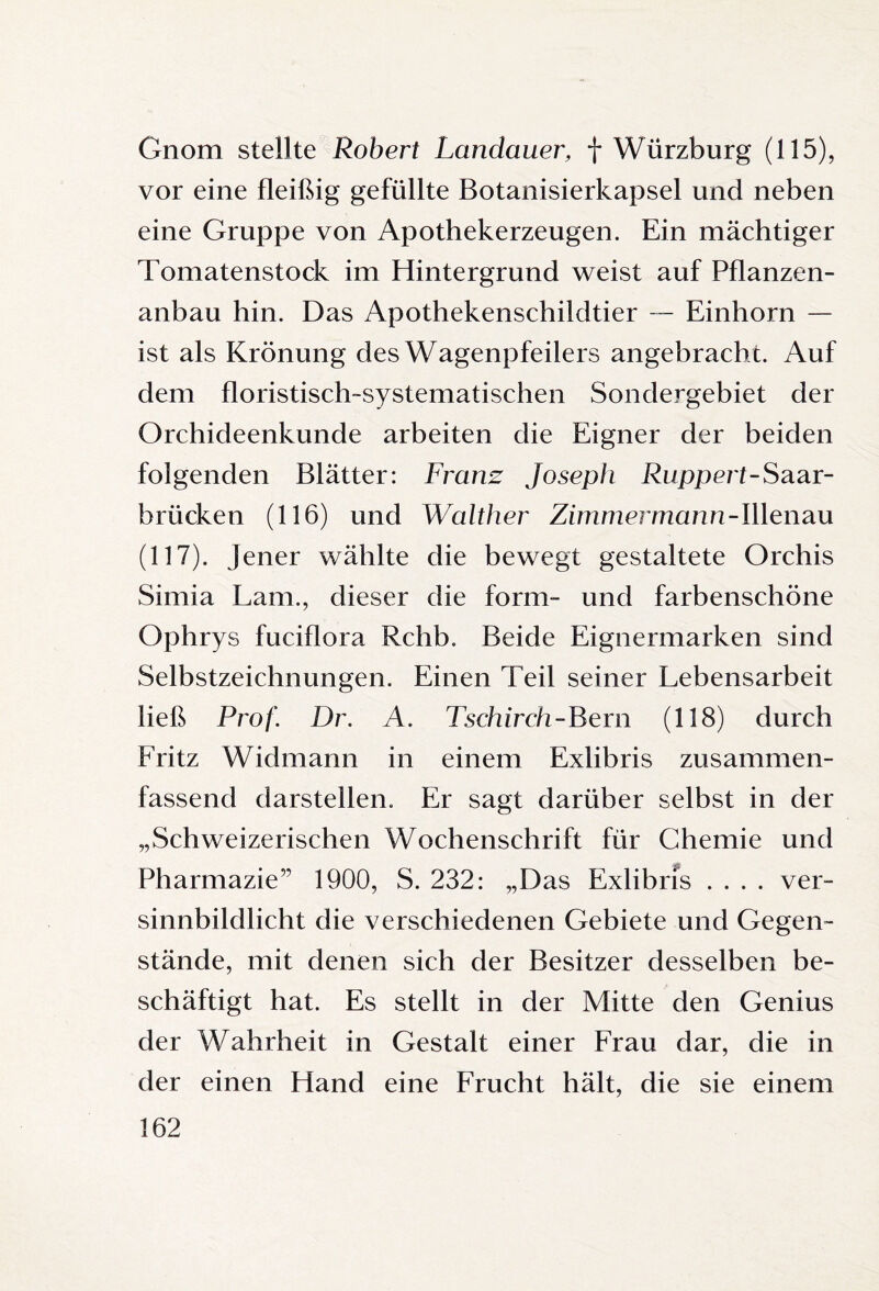 Gnom stellte Robert Landauer, f Würzburg (115), vor eine fleißig gefüllte Botanisierkapsel und neben eine Gruppe von Apothekerzeugen. Ein mächtiger Tomatenstock im Hintergrund weist auf Pflanzen¬ anbau hin. Das Apothekenschildtier — Einhorn — ist als Krönung des Wagenpfeilers angebracht. Auf dem floristisch-systematischen Sondergebiet der Orchideenkunde arbeiten die Eigner der beiden folgenden Blätter: Franz Joseph Ruppert-Saar¬ brücken (116) und Walther Zimmermann-Illenau (117). Jener wählte die bewegt gestaltete Orchis Simia Lam., dieser die form- und farbenschöne Ophrys fuciflora Rchb. Beide Eignermarken sind Selbstzeichnungen. Einen Teil seiner Lebensarbeit ließ Prof. Dr. A. Tschirch-Bern (118) durch Fritz Widmann in einem Exlibris zusammen¬ fassend darstellen. Er sagt darüber selbst in der „Schweizerischen Wochenschrift für Chemie und Pharmazie” 1900, S. 232: „Das Exlibris .... ver¬ sinnbildlicht die verschiedenen Gebiete und Gegen¬ stände, mit denen sich der Besitzer desselben be¬ schäftigt hat. Es stellt in der Mitte den Genius der Wahrheit in Gestalt einer Frau dar, die in der einen Hand eine Frucht hält, die sie einem