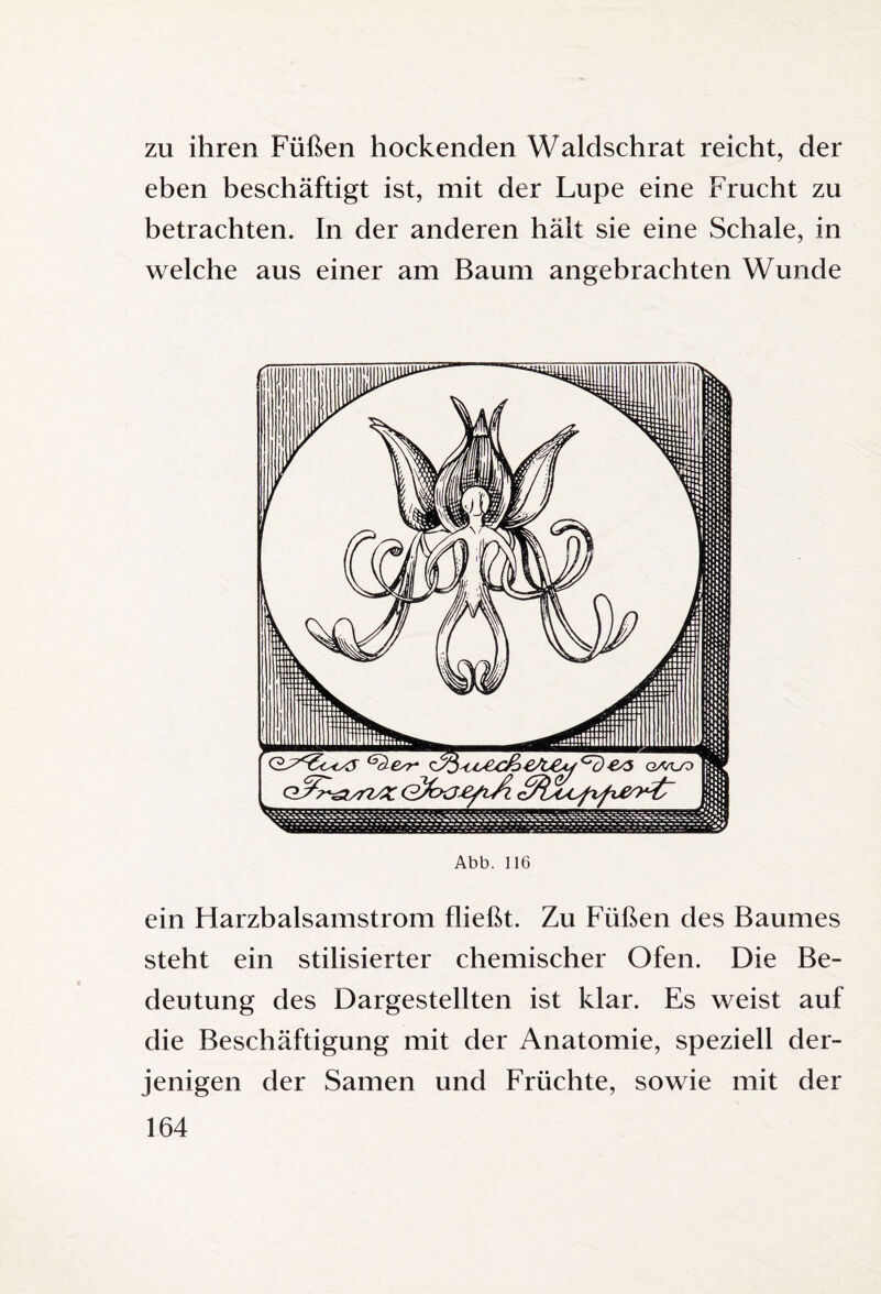 zu ihren Füßen hockenden Waldschrat reicht, der eben beschäftigt ist, mit der Lupe eine Frucht zu betrachten. In der anderen hält sie eine Schale, in welche aus einer am Baum angebrachten Wunde Abb. 116 ein Harzbalsamstrom fließt. Zu Füßen des Baumes steht ein stilisierter chemischer Ofen. Die Be¬ deutung des Dargestellten ist klar. Es weist auf die Beschäftigung mit der Anatomie, speziell der¬ jenigen der Samen und Früchte, sowie mit der