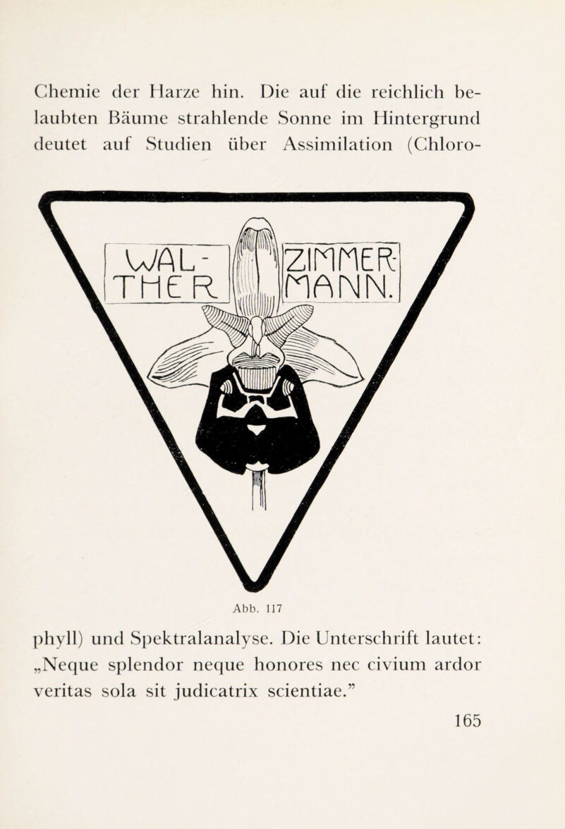 Chemie der Harze hin. Die auf die reichlich be¬ laubten Bäume strahlende Sonne im Hintergrund deutet auf Studien über Assimilation (Chloro- Abb. 117 phyll) und Spektralanalyse. Die Unterschrift lautet: „Neque splendor neque honores nec civium ardor veritas sola sit judicatrix scientiae.”