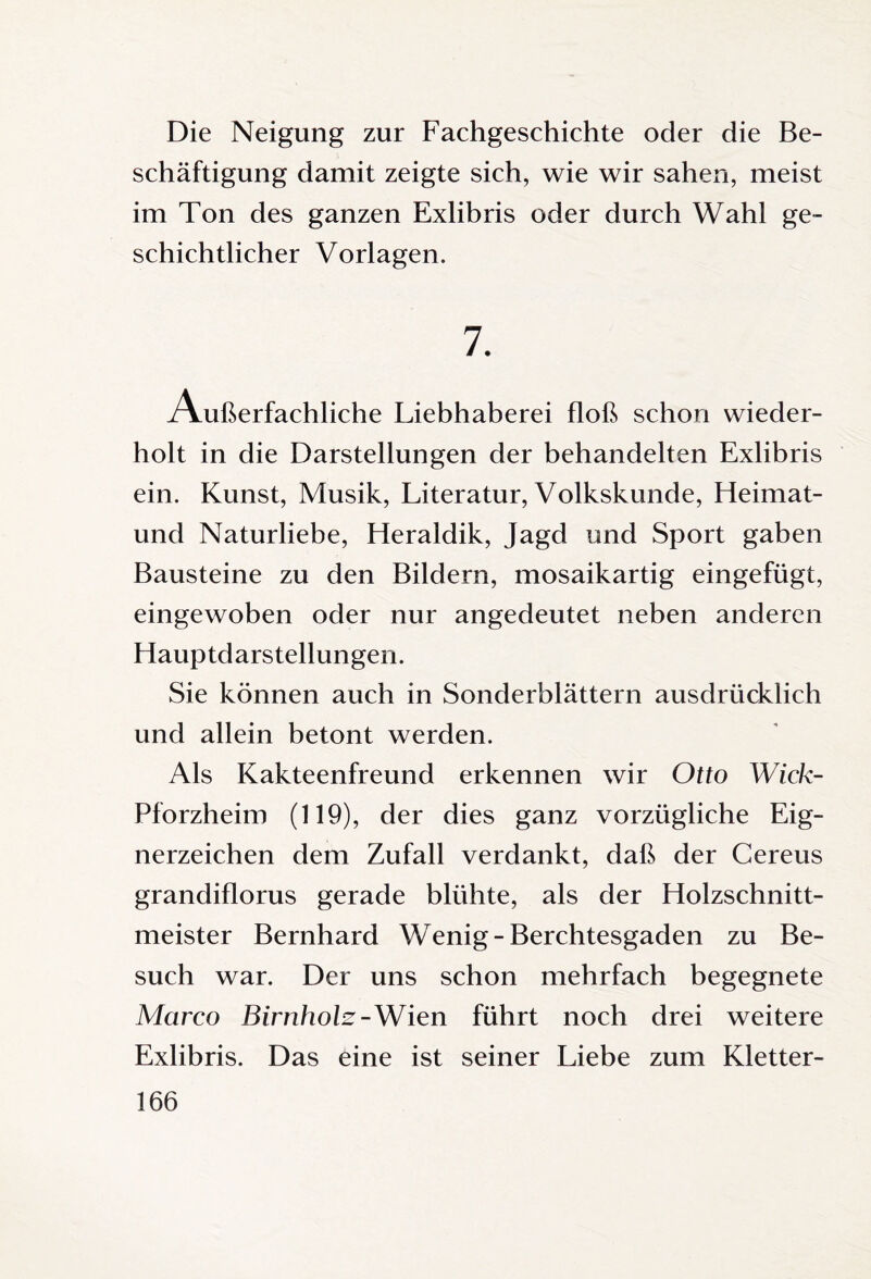Die Neigung zur Fachgeschichte oder die Be¬ schäftigung damit zeigte sich, wie wir sahen, meist im Ton des ganzen Exlibris oder durch Wahl ge¬ schichtlicher Vorlagen. 7. Außerfachliche Liebhaberei floß schon wieder¬ holt in die Darstellungen der behandelten Exlibris ein. Kunst, Musik, Literatur, Volkskunde, Heimat- und Naturliebe, Heraldik, Jagd und Sport gaben Bausteine zu den Bildern, mosaikartig eingefügt, eingewoben oder nur angedeutet neben anderen Hauptdarstellungen. Sie können auch in Sonderblättern ausdrücklich und allein betont werden. Als Kakteenfreund erkennen wir Otto Wick- Pforzheim (119), der dies ganz vorzügliche Eig¬ nerzeichen dem Zufall verdankt, daß der Cereus grandiflorus gerade blühte, als der Holzschnitt¬ meister Bernhard Wenig-Berchtesgaden zu Be¬ such war. Der uns schon mehrfach begegnete Marco Birnholz- Wien führt noch drei weitere Exlibris. Das eine ist seiner Liebe zum Kletter-