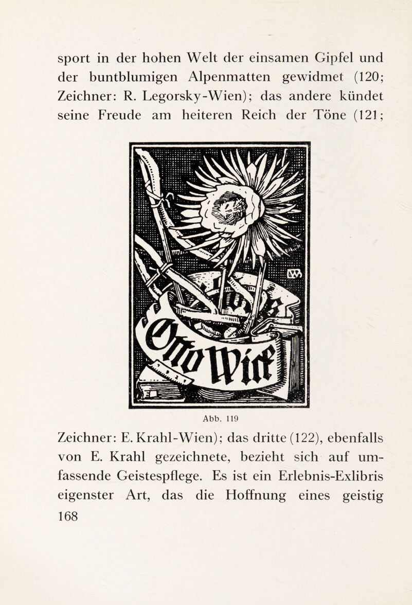 Sport in der hohen Welt der einsamen Gipfel und der buntblumigen Alpenmatten gewidmet (120; Zeichner: R. Legorsky-Wien); das andere kündet seine Freude am heiteren Reich der Töne (121; Abb. 119 Zeichner: E. Krahl-Wien); das dritte (122), ebenfalls von E. Krahl gezeichnete, bezieht sich auf um¬ fassende Geistespflege. Es ist ein Erlebnis-Exlibris eigenster Art, das die Hoffnung eines geistig