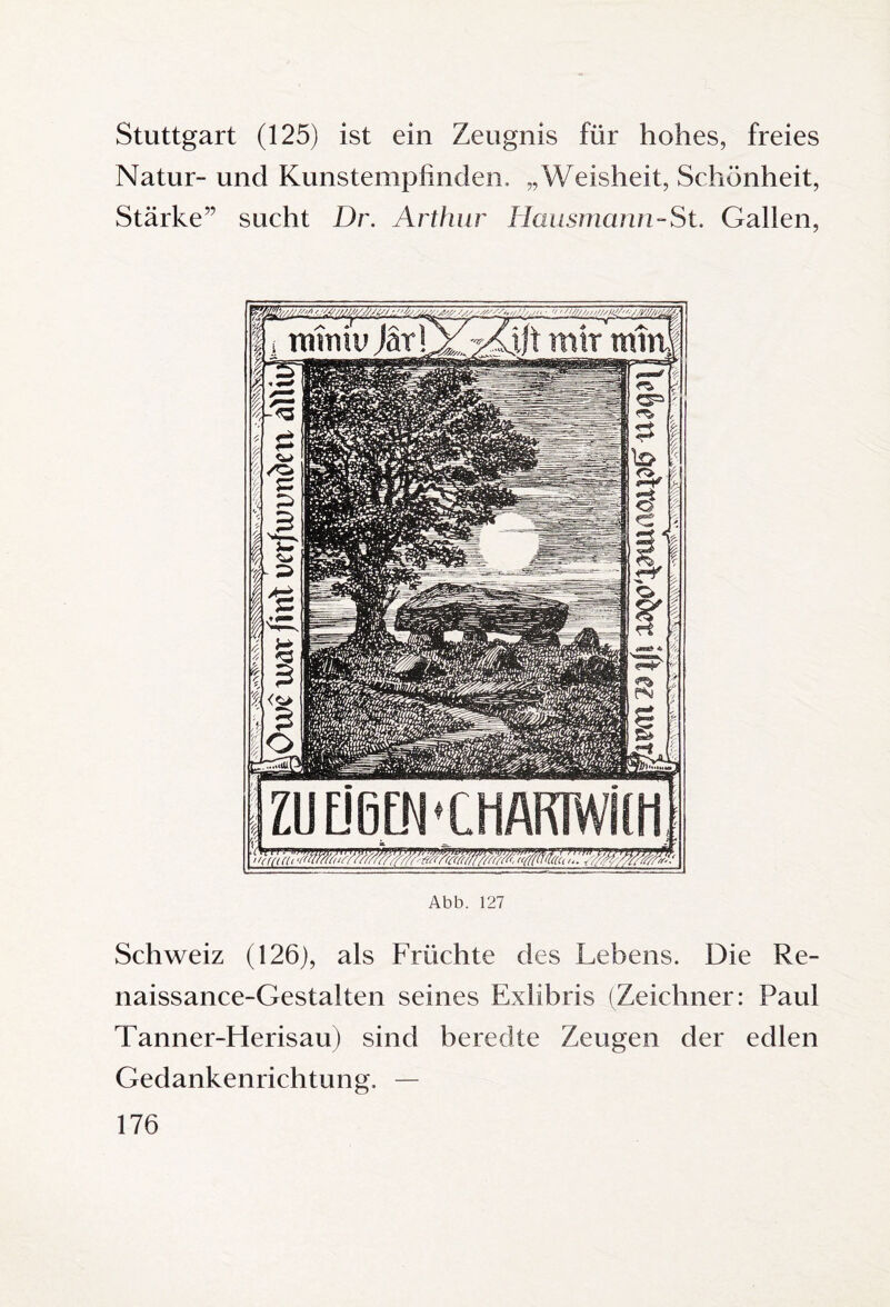 Stuttgart (125) ist ein Zeugnis für hohes, freies Natur- und Kunstempfinden, „Weisheit, Schönheit, Stärke” sucht Dr. Arthur Hausmann-St. Gallen, Abb. 127 Schweiz (126), als Früchte des Lebens. Die Re¬ naissance-Gestalten seines Exlibris (Zeichner: Paul Tanner-Herisau) sind beredte Zeugen der edlen Gedankenrichtung, —