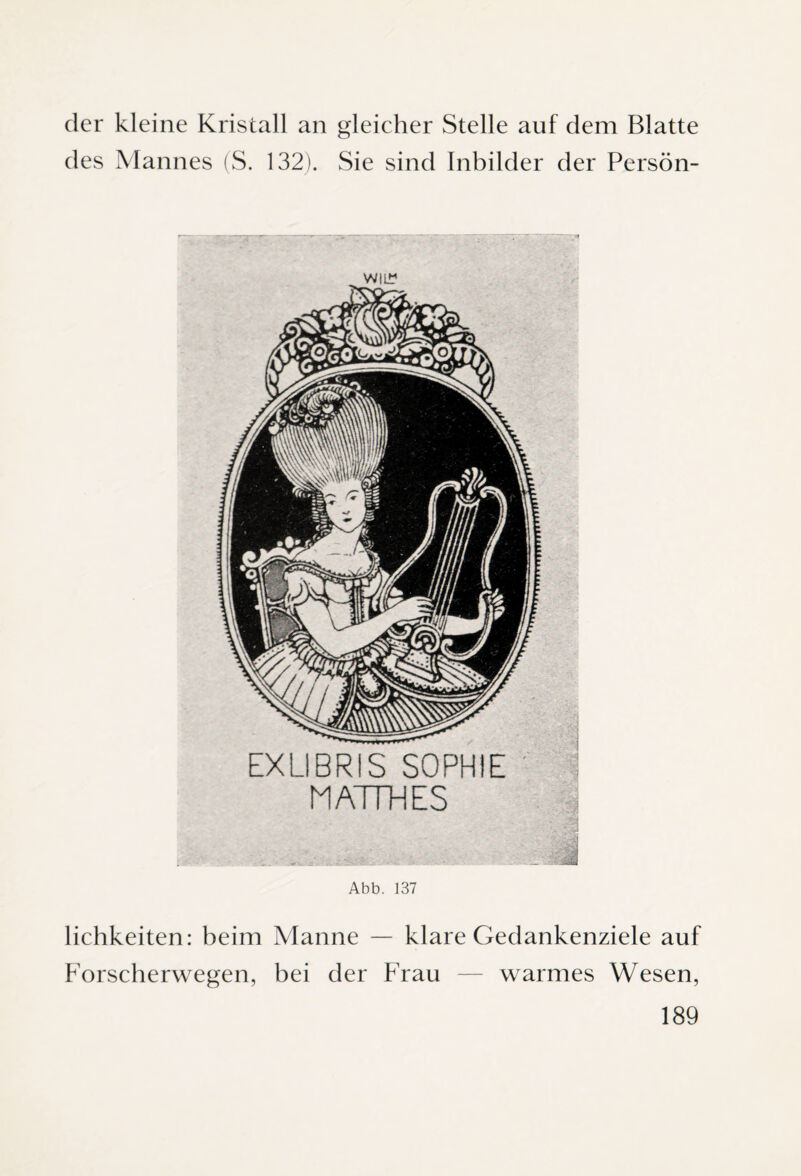 der kleine Kristall an gleicher Stelle auf dem Blatte des Mannes (S. 132). Sie sind Inbilder der Persön- WIL* EXLIBRIS SOPHIE MATTHES 3 Abb. 137 lichkeiten: beim Manne — klare Gedankenziele auf Forscherwegen, bei der Frau — warmes Wesen,