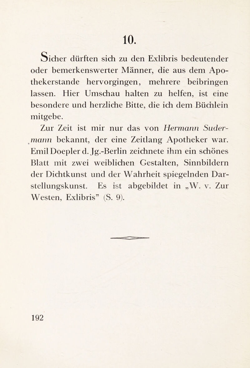10. Sicher dürften sich zu den Exlibris bedeutender oder bemerkenswerter Männer, die aus dem Apo¬ thekerstande hervorgingen, mehrere beibringen lassen. Hier Umschau halten zu helfen, ist eine besondere und herzliche Bitte, die ich dem Büchlein mitgebe. Zur Zeit ist mir nur das von Hermann Suder¬ mann bekannt, der eine Zeitlang Apotheker war. Emil Doepler d. Jg.-Berlin zeichnete ihm ein schönes Blatt mit zwei weiblichen Gestalten, Sinnbildern der Dichtkunst und der Wahrheit spiegelnden Dar¬ stellungskunst. Es ist abgebildet in „W. v. Zur Westen, Exlibris” (S. 9).