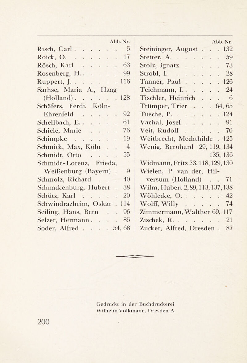 Abb. Nr. Risch, Carl.5 Roick, 0.17 Rösch, Karl.63 Rosenberg, H.99 Ruppert, J.116 Sachse, Maria A., Haag (Holland).128 Schäfers, Fercli, Köln- Ehrenfeld .92 Schellbach, E.61 Schiele, Marie .... 76 Schimpke.19 Schmick, Max, Köln . . 4 Schmidt, Otto .... 55 Schmidt-Lorenz, Frieda, Weißenburg (Bayern) . 9 Schmolz, Richard ... 40 Schnackenburg, Hubert . 38 Schütz, Karl.20 Schwindrazheim, Oskar . 114 Seiling, Hans, Bern . . 96 Selzer, Hermann .... 85 Soder, Alfred .... 54, 68 Abb. Nr. Steininger, August . . .132 Stetter, A.59 Stolz, Ignatz.73 Strobl, 1.28 Tanner, Paul.126 Teichmann, 1.24 Tischler, Heinrich ... 6 Triimper, Trier . . . 64, 65 Tusche, P.124 Vachal, Josef.91 Veit, Rudolf.70 Weitbrecht, Mechthilde . 125 Wenig, Bernhard 29, 119, 134 135, 136 Widmann, Fritz 33,118,129,130 Wielen, P. van der, Hil¬ versum (Holland) . . 71 Wilm, Hubert 2,89,113,137,138 Wöhlecke, 0.42 Wolff, Willy.74 Zimmermann, Walther 69, 117 Zischek, R..21 Zucker, Alfred, Dresden . 87 200 Gedruckt in der Buchdruckerei Wilhelm Volkmann, Dresden-A