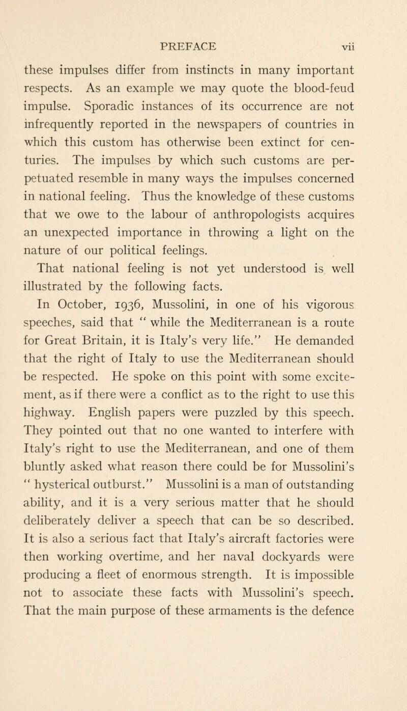 these impulses differ from instincts in many important respects. As an example we may quote the blood-feud impulse. Sporadic instances of its occurrence are not infrequently reported in the newspapers of countries in which this custom has otherwise been extinct for cen¬ turies. The impulses by which such customs are per¬ petuated resemble in many ways the impulses concerned in national feeling. Thus the knowledge of these customs that we owe to the labour of anthropologists acquires an unexpected importance in throwing a light on the nature of our political feelings. That national feeling is not yet understood is well illustrated by the following facts. In October, 1936, Mussolini, in one of his vigorous speeches, said that “ while the Mediterranean is a route for Great Britain, it is Italy’s very life.” He demanded that the right of Italy to use the Mediterranean should be respected. He spoke on this point with some excite¬ ment, as if there were a conflict as to the right to use this highway. English papers were puzzled by this speech. They pointed out that no one wanted to interfere with Italy’s right to use the Mediterranean, and one of them bluntly asked what reason there could be for Mussolini’s “ hysterical outburst.” Mussolini is a man of outstanding ability, and it is a very serious matter that he should deliberately deliver a speech that can be so described. It is also a serious fact that Italy’s aircraft factories were then working overtime, and her naval dockyards were producing a fleet of enormous strength. It is impossible not to associate these facts with Mussolini’s speech. That the main purpose of these armaments is the defence