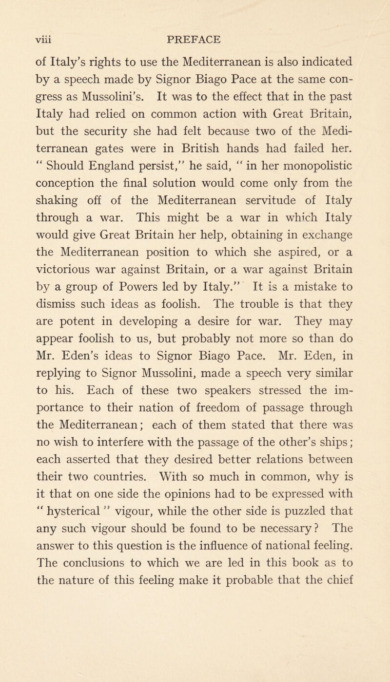 of Italy’s rights to use the Mediterranean is also indicated by a speech made by Signor Biago Pace at the same con¬ gress as Mussolini’s. It was to the effect that in the past Italy had relied on common action with Great Britain, but the security she had felt because two of the Medi¬ terranean gates were in British hands had failed her. “ Should England persist,” he said, “ in her monopolistic conception the final solution would come only from the shaking off of the Mediterranean servitude of Italy through a war. This might be a war in which Italy would give Great Britain her help, obtaining in exchange the Mediterranean position to which she aspired, or a victorious war against Britain, or a war against Britain by a group of Powers led by Italy.” It is a mistake to dismiss such ideas as foolish. The trouble is that they are potent in developing a desire for war. They may appear foolish to us, but probably not more so than do Mr. Eden’s ideas to Signor Biago Pace. Mr. Eden, in replying to Signor Mussolini, made a speech very similar to his. Each of these two speakers stressed the im¬ portance to their nation of freedom of passage through the Mediterranean; each of them stated that there was no wish to interfere with the passage of the other’s ships; each asserted that they desired better relations between their two countries. With so much in common, why is it that on one side the opinions had to be expressed with “ hysterical ” vigour, while the other side is puzzled that any such vigour should be found to be necessary? The answer to this question is the influence of national feeling. The conclusions to which we are led in this book as to the nature of this feeling make it probable that the chief