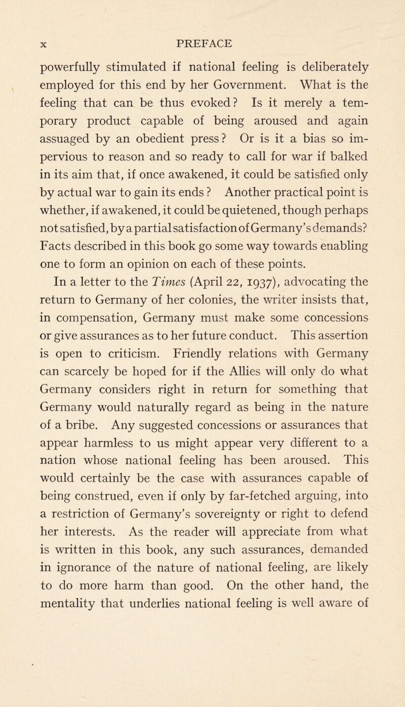 powerfully stimulated if national feeling is deliberately employed for this end by her Government. What is the feeling that can be thus evoked? Is it merely a tem¬ porary product capable of being aroused and again assuaged by an obedient press? Or is it a bias so im¬ pervious to reason and so ready to call for war if balked in its aim that, if once awakened, it could be satisfied only by actual war to gain its ends ? Another practical point is whether, if awakened, it could be quietened, though perhaps not satisfied, by a partial satisfaction of Germany’s d emands? Facts described in this book go some way towards enabling one to form an opinion on each of these points. In a letter to the Times (April 22, 1937), advocating the return to Germany of her colonies, the writer insists that, in compensation, Germany must make some concessions or give assurances as to her future conduct. This assertion is open to criticism. Friendly relations with Germany can scarcely be hoped for if the Allies will only do what Germany considers right in return for something that Germany would naturally regard as being in the nature of a bribe. Any suggested concessions or assurances that appear harmless to us might appear very different to a nation whose national feeling has been aroused. This would certainly be the case with assurances capable of being construed, even if only by far-fetched arguing, into a restriction of Germany’s sovereignty or right to defend her interests. As the reader will appreciate from what is written in this book, any such assurances, demanded in ignorance of the nature of national feeling, are likely to do more harm than good. On the other hand, the mentality that underlies national feeling is well aware of