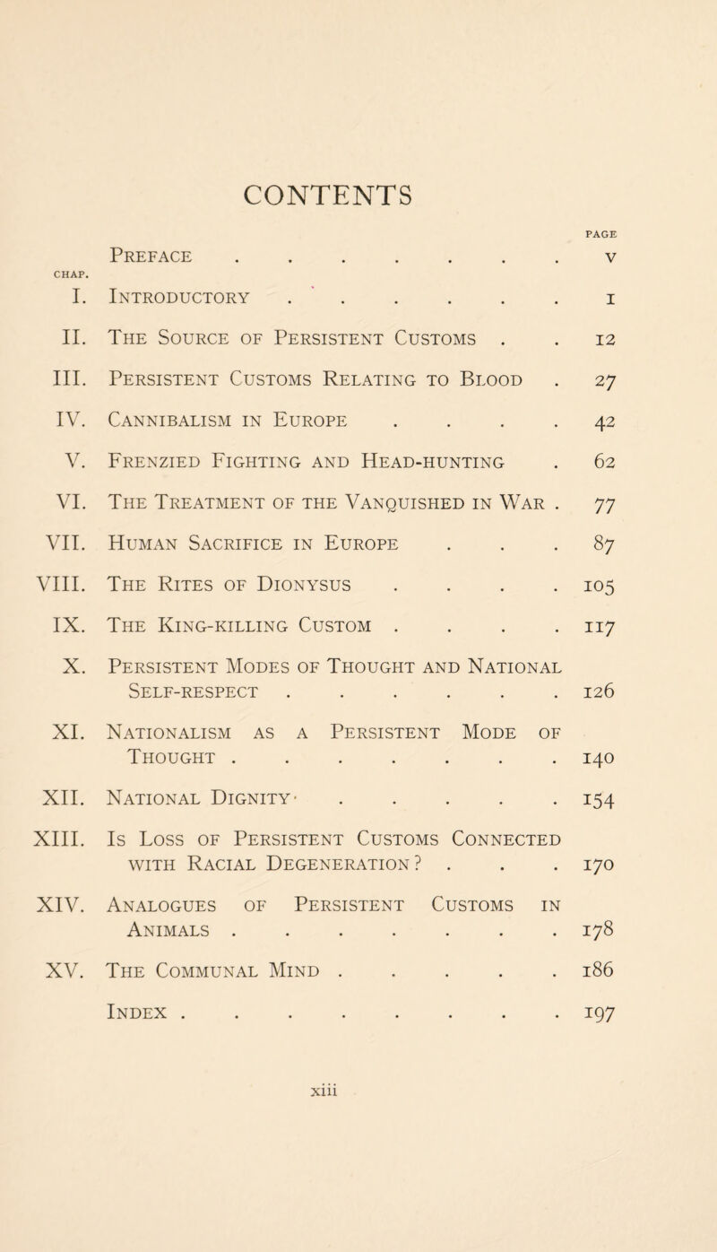 CONTENTS PAGE Preface ....... v CHAP. I. Introductory . . . . . i II. The Source of Persistent Customs . . 12 III. Persistent Customs Relating to Blood . 27 IV. Cannibalism in Europe .... 42 V. Frenzied Fighting and Head-hunting . 62 VI. The Treatment of the Vanquished in War . 77 VII. Human Sacrifice in Europe ... 87 VIII. The Rites of Dionysus .... 105 IX. The King-killing Custom .... 117 X. Persistent Modes of Thought and National Self-respect ...... 126 XI. Nationalism as a Persistent Mode of Thought ....... 140 XII. National Dignity- ..... 154 XIII. Is Loss of Persistent Customs Connected with Racial Degeneration? . . . 170 XIV. Analogues of Persistent Customs in Animals ....... 178 XV. The Communal Mind ..... 186 Index ........ 197 X1U