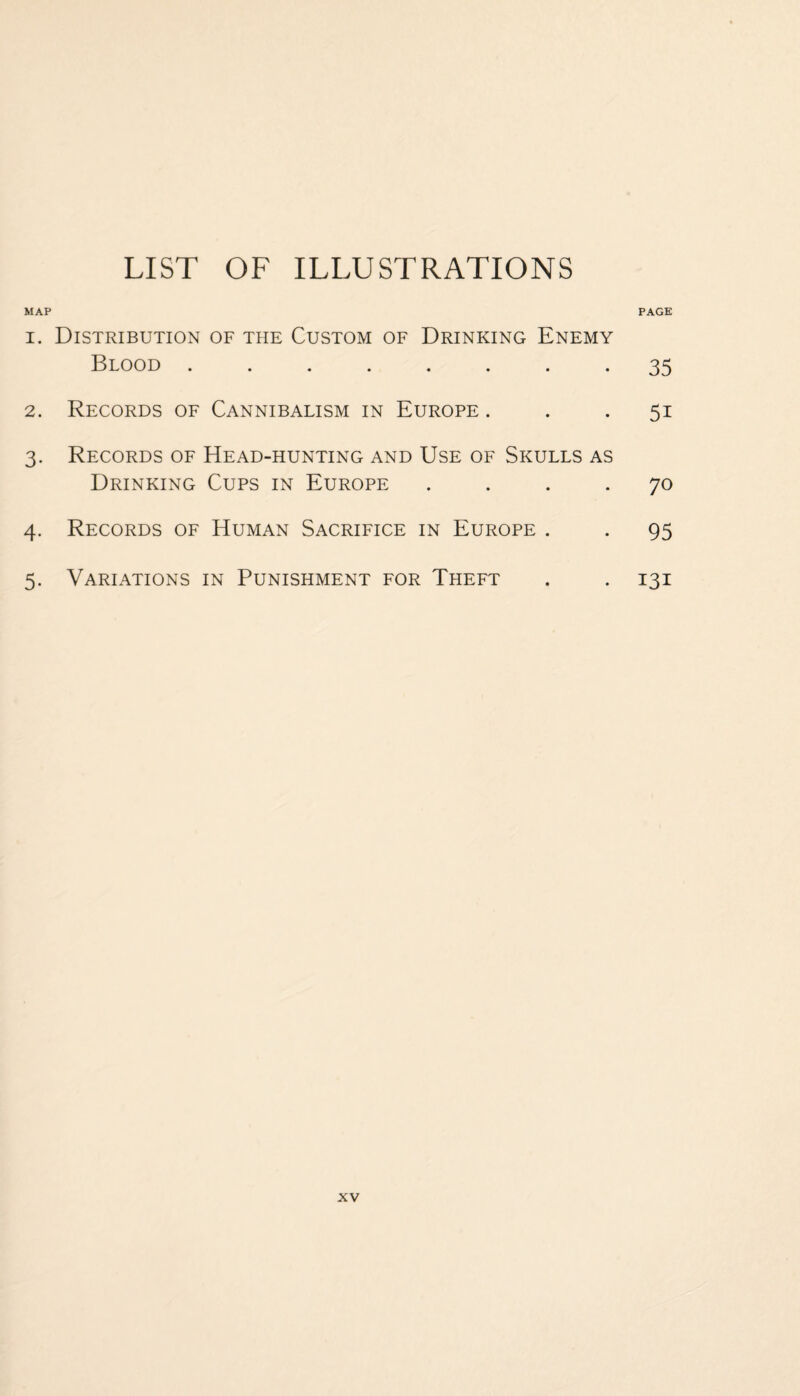 LIST OF ILLUSTRATIONS MAP PAGE 1. Distribution of the Custom of Drinking Enemy Blood ........ 35 2. Records of Cannibalism in Europe ... 51 3. Records of Head-hunting and Use of Skulls as Drinking Cups in Europe .... 70 4. Records of Human Sacrifice in Europe . . 95 5. Variations in Punishment for Theft . . 131