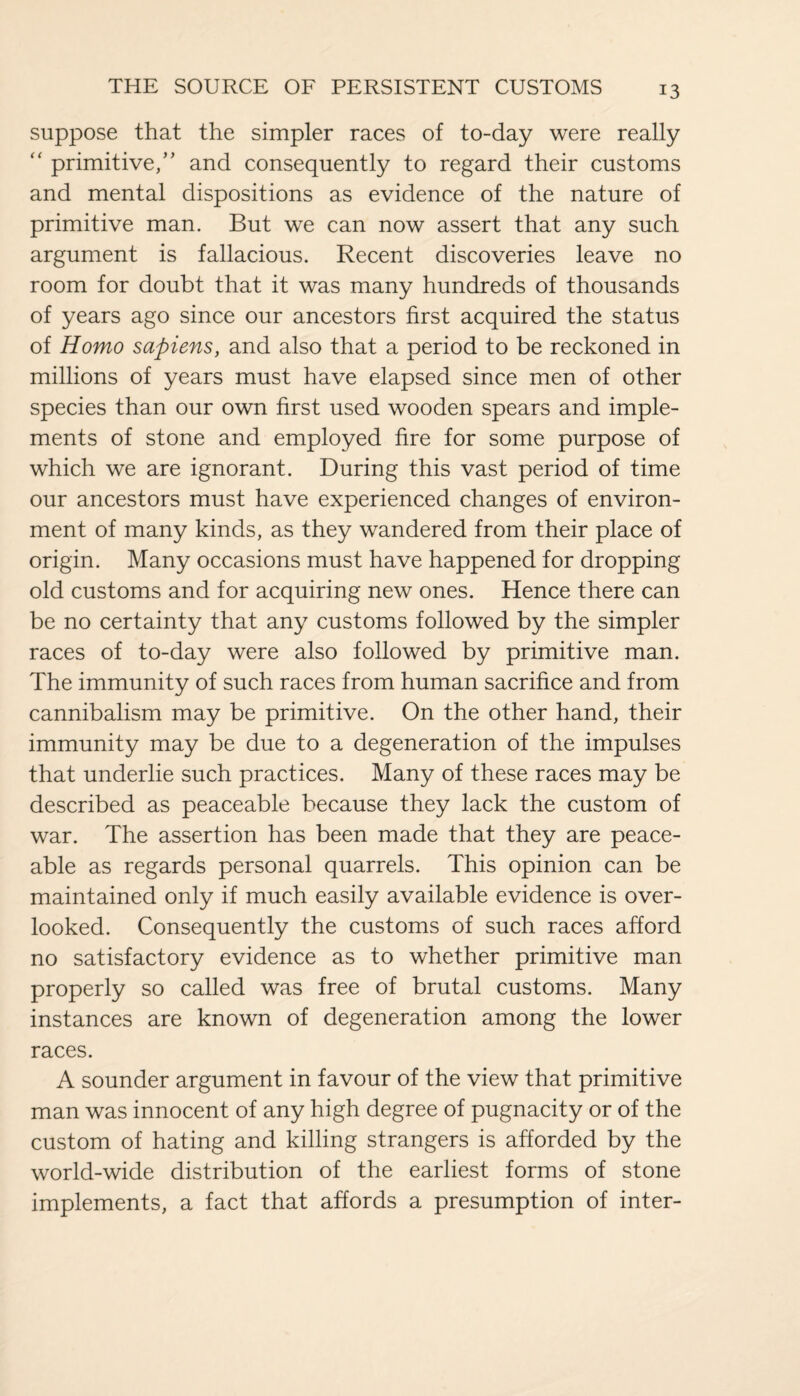 suppose that the simpler races of to-day were really “ primitive/’ and consequently to regard their customs and mental dispositions as evidence of the nature of primitive man. But we can now assert that any such argument is fallacious. Recent discoveries leave no room for doubt that it was many hundreds of thousands of years ago since our ancestors first acquired the status of Homo sapiens, and also that a period to be reckoned in millions of years must have elapsed since men of other species than our own first used wooden spears and imple¬ ments of stone and employed fire for some purpose of which we are ignorant. During this vast period of time our ancestors must have experienced changes of environ¬ ment of many kinds, as they wandered from their place of origin. Many occasions must have happened for dropping old customs and for acquiring new ones. Hence there can be no certainty that any customs followed by the simpler races of to-day were also followed by primitive man. The immunity of such races from human sacrifice and from cannibalism may be primitive. On the other hand, their immunity may be due to a degeneration of the impulses that underlie such practices. Many of these races may be described as peaceable because they lack the custom of war. The assertion has been made that they are peace¬ able as regards personal quarrels. This opinion can be maintained only if much easily available evidence is over¬ looked. Consequently the customs of such races afford no satisfactory evidence as to whether primitive man properly so called was free of brutal customs. Many instances are known of degeneration among the lower races. A sounder argument in favour of the view that primitive man was innocent of any high degree of pugnacity or of the custom of hating and killing strangers is afforded by the world-wide distribution of the earliest forms of stone implements, a fact that affords a presumption of inter-