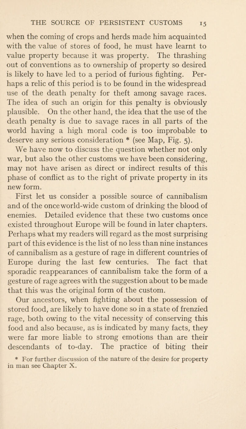 when the coming of crops and herds made him acquainted with the value of stores of food, he must have learnt to value property because it was property. The thrashing out of conventions as to ownership of property so desired is likely to have led to a period of furious fighting. Per¬ haps a relic of this period is to be found in the widespread use of the death penalty for theft among savage races. The idea of such an origin for this penalty is obviously plausible. On the other hand, the idea that the use of the death penalty is due to savage races in all parts of the world having a high moral code is too improbable to deserve any serious consideration * (see Map, Fig. 5). We have now to discuss the question whether not only war, but also the other customs we have been considering, may not have arisen as direct or indirect results of this phase of conflict as to the right of private property in its new form. First let us consider a possible source of cannibalism and of the once world-wide custom of drinking the blood of enemies. Detailed evidence that these two customs once existed throughout Europe will be found in later chapters. Perhaps what my readers will regard as the most surprising part of this evidence is the list of no less than nine instances of cannibalism as a gesture of rage in different countries of Europe during the last few centuries. The fact that sporadic reappearances of cannibalism take the form of a gesture of rage agrees with the suggestion about to be made that this was the original form of the custom. Our ancestors, when fighting about the possession of stored food, are likely to have done so in a state of frenzied rage, both owing to the vital necessity of conserving this food and also because, as is indicated by many facts, they were far more liable to strong emotions than are their descendants of to-day. The practice of biting their * For further discussion of the nature of the desire for property in man see Chapter X.