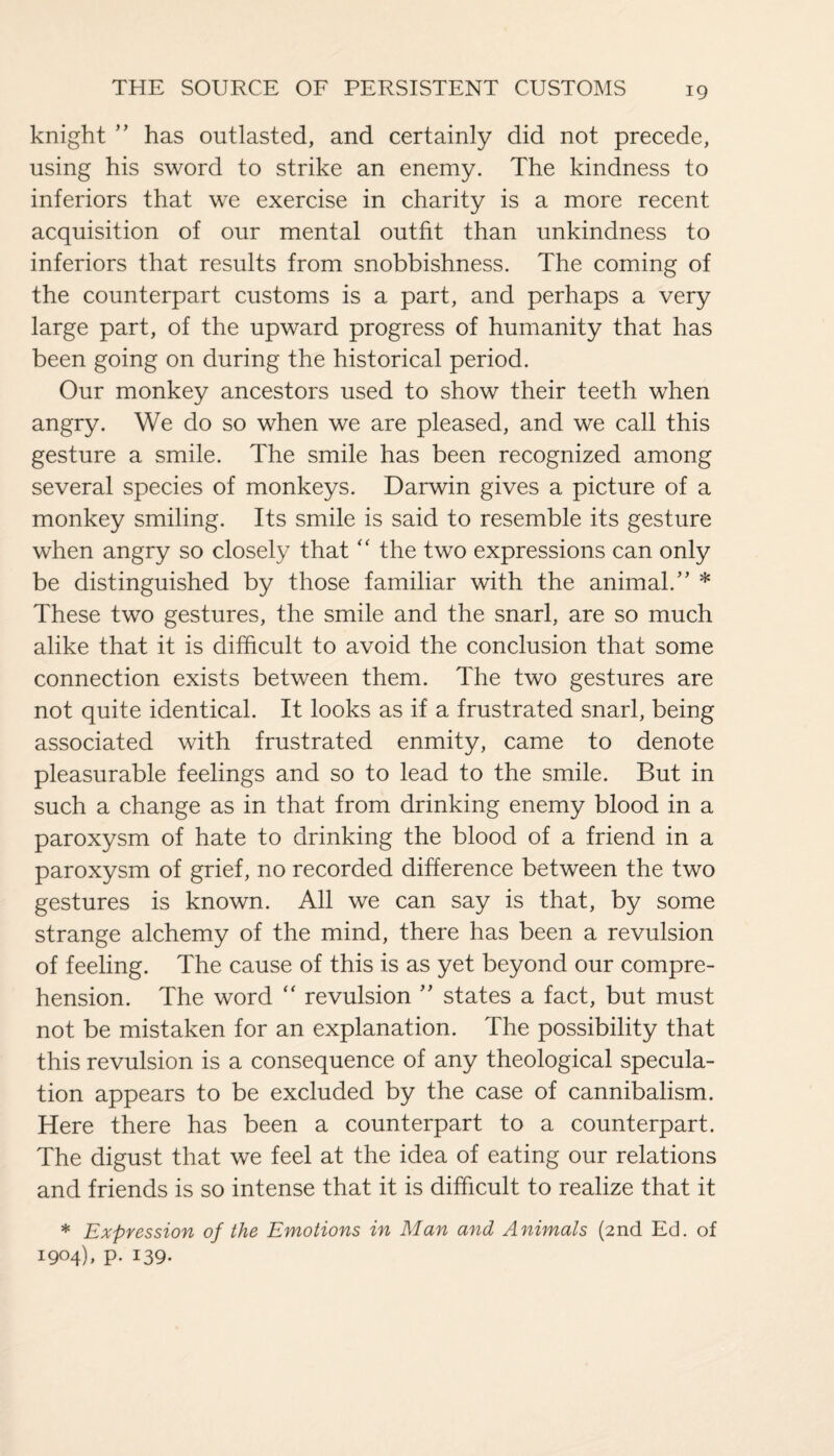 knight ” has outlasted, and certainly did not precede, using his sword to strike an enemy. The kindness to inferiors that we exercise in charity is a more recent acquisition of our mental outfit than unkindness to inferiors that results from snobbishness. The coming of the counterpart customs is a part, and perhaps a very large part, of the upward progress of humanity that has been going on during the historical period. Our monkey ancestors used to show their teeth when angry. We do so when we are pleased, and we call this gesture a smile. The smile has been recognized among several species of monkeys. Darwin gives a picture of a monkey smiling. Its smile is said to resemble its gesture when angry so closely that “ the two expressions can only be distinguished by those familiar with the animal.” * These two gestures, the smile and the snarl, are so much alike that it is difficult to avoid the conclusion that some connection exists between them. The two gestures are not quite identical. It looks as if a frustrated snarl, being associated with frustrated enmity, came to denote pleasurable feelings and so to lead to the smile. But in such a change as in that from drinking enemy blood in a paroxysm of hate to drinking the blood of a friend in a paroxysm of grief, no recorded difference between the two gestures is known. All we can say is that, by some strange alchemy of the mind, there has been a revulsion of feeling. The cause of this is as yet beyond our compre¬ hension. The word “ revulsion ” states a fact, but must not be mistaken for an explanation. The possibility that this revulsion is a consequence of any theological specula¬ tion appears to be excluded by the case of cannibalism. Here there has been a counterpart to a counterpart. The digust that we feel at the idea of eating our relations and friends is so intense that it is difficult to realize that it * Expression of the Emotions in Man and Animals (2nd Ed. of 1904), p. 139.