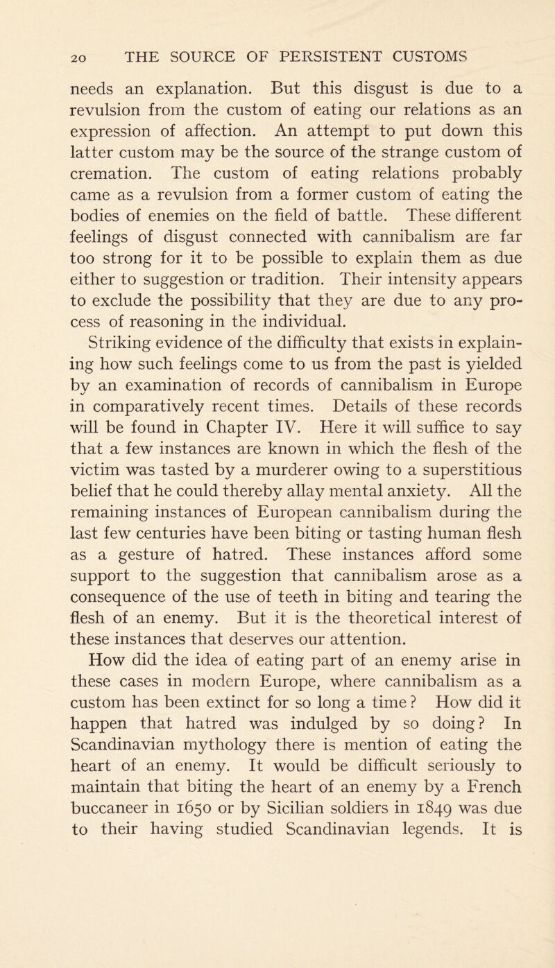 needs an explanation. But this disgust is due to a revulsion from the custom of eating our relations as an expression of affection. An attempt to put down this latter custom may be the source of the strange custom of cremation. The custom of eating relations probably came as a revulsion from a former custom of eating the bodies of enemies on the field of battle. These different feelings of disgust connected with cannibalism are far too strong for it to be possible to explain them as due either to suggestion or tradition. Their intensity appears to exclude the possibility that they are due to any pro¬ cess of reasoning in the individual. Striking evidence of the difficulty that exists in explain¬ ing how such feelings come to us from the past is yielded by an examination of records of cannibalism in Europe in comparatively recent times. Details of these records will be found in Chapter IV. Here it will suffice to say that a few instances are known in which the flesh of the victim was tasted by a murderer owing to a superstitious belief that he could thereby allay mental anxiety. All the remaining instances of European cannibalism during the last few centuries have been biting or tasting human flesh as a gesture of hatred. These instances afford some support to the suggestion that cannibalism arose as a consequence of the use of teeth in biting and tearing the flesh of an enemy. But it is the theoretical interest of these instances that deserves our attention. How did the idea of eating part of an enemy arise in these cases in modern Europe, where cannibalism as a custom has been extinct for so long a time ? How did it happen that hatred was indulged by so doing ? In Scandinavian mythology there is mention of eating the heart of an enemy. It would be difficult seriously to maintain that biting the heart of an enemy by a French buccaneer in 1650 or by Sicilian soldiers in 1849 was due to their having studied Scandinavian legends. It is